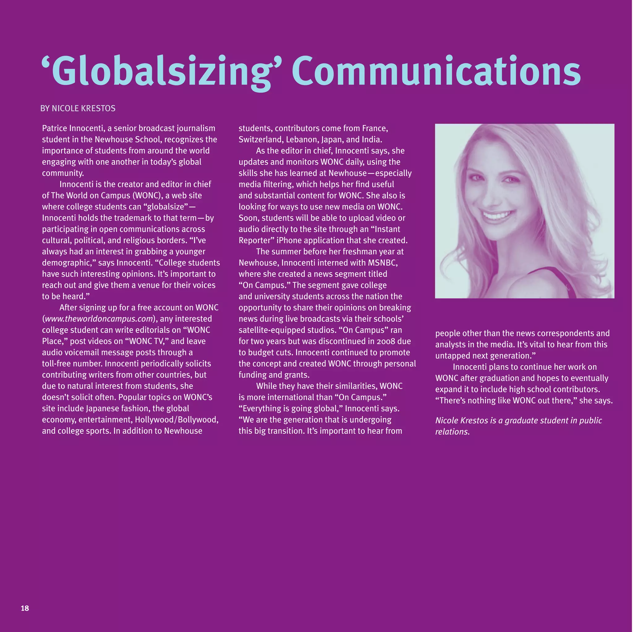 ‘Globalsizing’ Communications
     By Nicole Krestos

     Patrice Innocenti, a senior broadcast journalism     students, contributors come from France,
     student in the Newhouse School, recognizes the       Switzerland, Lebanon, Japan, and India.
     importance of students from around the world         	     As the editor in chief, Innocenti says, she
     engaging with one another in today’s global          updates and monitors WONC daily, using the
     community.                                           skills she has learned at Newhouse—especially
     	     Innocenti is the creator and editor in chief   media filtering, which helps her find useful
     of The World on Campus (WONC), a web site            and substantial content for WONC. She also is
     where college students can “globalsize”—             looking for ways to use new media on WONC.
     Innocenti holds the trademark to that term—by        Soon, students will be able to upload video or
     participating in open communications across          audio directly to the site through an “Instant
     cultural, political, and religious borders. “I’ve    Reporter” iPhone application that she created.
     always had an interest in grabbing a younger         	     The summer before her freshman year at
     demographic,” says Innocenti. “College students      Newhouse, Innocenti interned with MSNBC,
     have such interesting opinions. It’s important to    where she created a news segment titled
     reach out and give them a venue for their voices     “On Campus.” The segment gave college
     to be heard.”                                        and university students across the nation the
     	     After signing up for a free account on WONC    opportunity to share their opinions on breaking
     (www.theworldoncampus.com), any interested           news during live broadcasts via their schools’
     college student can write editorials on “WONC        satellite-equipped studios. “On Campus” ran         people other than the news correspondents and
     Place,” post videos on “WONC TV,” and leave          for two years but was discontinued in 2008 due      analysts in the media. It’s vital to hear from this
     audio voicemail message posts through a              to budget cuts. Innocenti continued to promote      untapped next generation.”
     toll-free number. Innocenti periodically solicits    the concept and created WONC through personal       	   Innocenti plans to continue her work on
     contributing writers from other countries, but       funding and grants.                                 WONC after graduation and hopes to eventually
     due to natural interest from students, she           	     While they have their similarities, WONC      expand it to include high school contributors.
     doesn’t solicit often. Popular topics on WONC’s      is more international than “On Campus.”             “There’s nothing like WONC out there,” she says.
     site include Japanese fashion, the global            “Everything is going global,” Innocenti says.
     economy, entertainment, Hollywood/Bollywood,         “We are the generation that is undergoing           Nicole Krestos is a graduate student in public
     and college sports. In addition to Newhouse          this big transition. It’s important to hear from    relations.




18
 