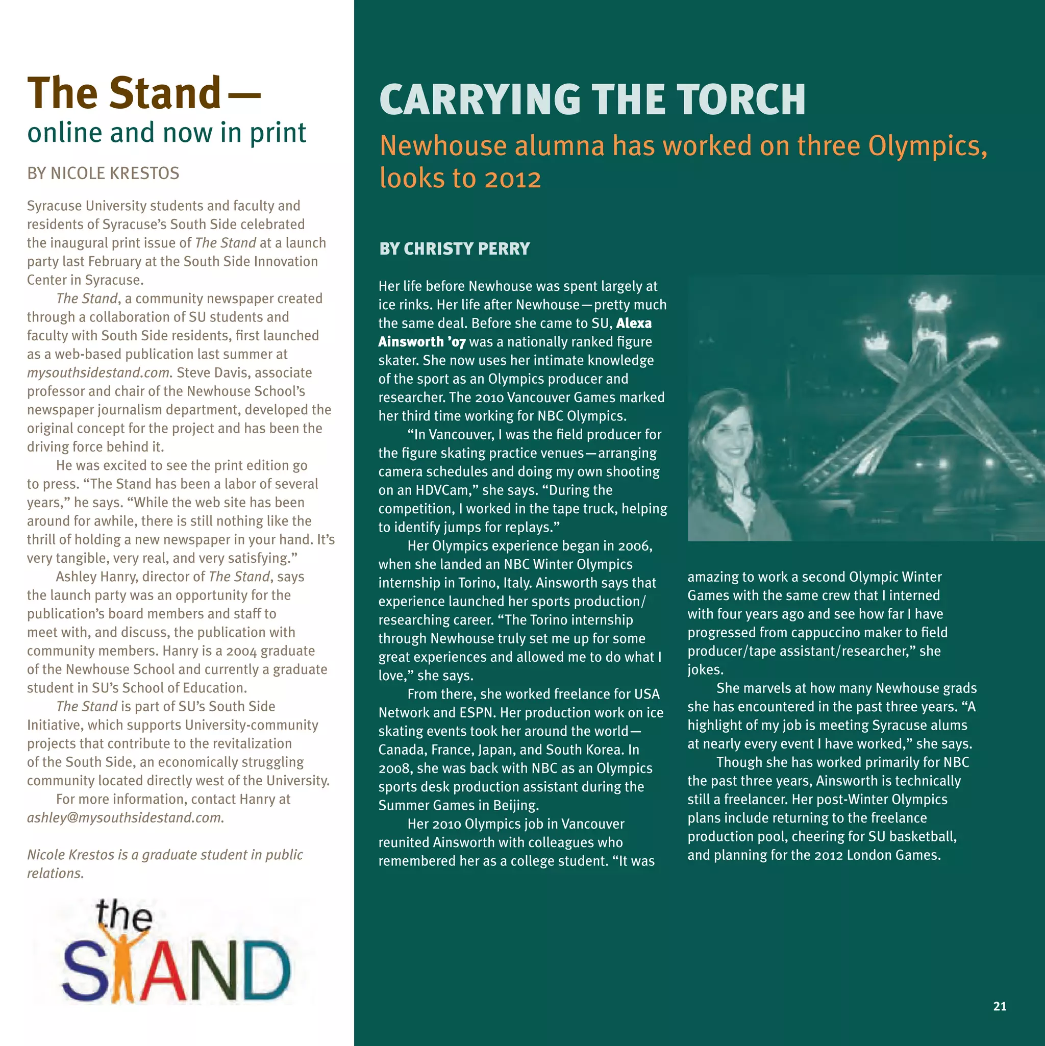the stand—                                             CaRRyInG the tORCh
online and now in print                                Newhouse alumna has worked on three Olympics,
BY NICOLE KRESTOS                                      looks to 2012
Syracuse university students and faculty and
residents of Syracuse’s South Side celebrated
the inaugural print issue of The Stand at a launch     By ChRISty PeRRy
party last February at the South Side Innovation
Center in Syracuse.                                    Her life before Newhouse was spent largely at
      The Stand, a community newspaper created         ice rinks. Her life after Newhouse—pretty much
through a collaboration of Su students and             the same deal. Before she came to Su, alexa
faculty with South Side residents, first launched      ainsworth ’07 was a nationally ranked figure
as a web-based publication last summer at              skater. She now uses her intimate knowledge
mysouthsidestand.com. Steve Davis, associate           of the sport as an Olympics producer and
professor and chair of the Newhouse School’s           researcher. The 2010 Vancouver Games marked
newspaper journalism department, developed the         her third time working for NBC Olympics.
original concept for the project and has been the            “In Vancouver, I was the field producer for
driving force behind it.                               the figure skating practice venues—arranging
      He was excited to see the print edition go       camera schedules and doing my own shooting
to press. “The Stand has been a labor of several       on an HDVCam,” she says. “During the
years,” he says. “While the web site has been          competition, I worked in the tape truck, helping
around for awhile, there is still nothing like the     to identify jumps for replays.”
thrill of holding a new newspaper in your hand. It’s         Her Olympics experience began in 2006,
very tangible, very real, and very satisfying.”        when she landed an NBC Winter Olympics
      Ashley Hanry, director of The Stand, says        internship in Torino, Italy. Ainsworth says that    amazing to work a second Olympic Winter
the launch party was an opportunity for the            experience launched her sports production/          Games with the same crew that I interned
publication’s board members and staff to               researching career. “The Torino internship          with four years ago and see how far I have
meet with, and discuss, the publication with           through Newhouse truly set me up for some           progressed from cappuccino maker to field
community members. Hanry is a 2004 graduate            great experiences and allowed me to do what I       producer/tape assistant/researcher,” she
of the Newhouse School and currently a graduate        love,” she says.                                    jokes.
student in Su’s School of Education.                         From there, she worked freelance for uSA            She marvels at how many Newhouse grads
      The Stand is part of Su’s South Side             Network and ESPN. Her production work on ice        she has encountered in the past three years. “A
Initiative, which supports university-community        skating events took her around the world—           highlight of my job is meeting Syracuse alums
projects that contribute to the revitalization         Canada, France, Japan, and South Korea. In          at nearly every event I have worked,” she says.
of the South Side, an economically struggling          2008, she was back with NBC as an Olympics                Though she has worked primarily for NBC
community located directly west of the university.     sports desk production assistant during the         the past three years, Ainsworth is technically
      For more information, contact Hanry at           Summer Games in Beijing.                            still a freelancer. Her post-Winter Olympics
ashley@mysouthsidestand.com.                                 Her 2010 Olympics job in Vancouver            plans include returning to the freelance
                                                       reunited Ainsworth with colleagues who              production pool, cheering for Su basketball,
Nicole Krestos is a graduate student in public         remembered her as a college student. “It was        and planning for the 2012 London Games.
relations.




                                                                                                                                                             21
 