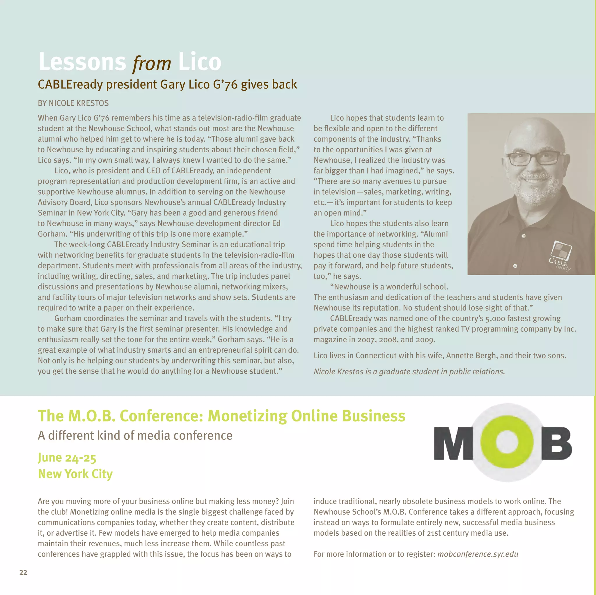 lessons from lico
     CABLEready president Gary Lico G’76 gives back
     BY NICOLE KRESTOS
     When Gary Lico G’76 remembers his time as a television-radio-film graduate           Lico hopes that students learn to
     student at the Newhouse School, what stands out most are the Newhouse          be flexible and open to the different
     alumni who helped him get to where he is today. “Those alumni gave back        components of the industry. “Thanks
     to Newhouse by educating and inspiring students about their chosen field,”     to the opportunities I was given at
     Lico says. “In my own small way, I always knew I wanted to do the same.”       Newhouse, I realized the industry was
          Lico, who is president and CEO of CABLEready, an independent              far bigger than I had imagined,” he says.
     program representation and production development firm, is an active and       “There are so many avenues to pursue
     supportive Newhouse alumnus. In addition to serving on the Newhouse            in television—sales, marketing, writing,
     Advisory Board, Lico sponsors Newhouse’s annual CABLEready Industry            etc.—it’s important for students to keep
     Seminar in New York City. “Gary has been a good and generous friend            an open mind.”
     to Newhouse in many ways,” says Newhouse development director Ed                     Lico hopes the students also learn
     Gorham. “His underwriting of this trip is one more example.”                   the importance of networking. “Alumni
          The week-long CABLEready Industry Seminar is an educational trip          spend time helping students in the
     with networking benefits for graduate students in the television-radio-film    hopes that one day those students will
     department. Students meet with professionals from all areas of the industry,   pay it forward, and help future students,
     including writing, directing, sales, and marketing. The trip includes panel    too,” he says.
     discussions and presentations by Newhouse alumni, networking mixers,                 “Newhouse is a wonderful school.
     and facility tours of major television networks and show sets. Students are    The enthusiasm and dedication of the teachers and students have given
     required to write a paper on their experience.                                 Newhouse its reputation. No student should lose sight of that.”
          Gorham coordinates the seminar and travels with the students. “I try            CABLEready was named one of the country’s 5,000 fastest growing
     to make sure that Gary is the first seminar presenter. His knowledge and       private companies and the highest ranked TV programming company by Inc.
     enthusiasm really set the tone for the entire week,” Gorham says. “He is a     magazine in 2007, 2008, and 2009.
     great example of what industry smarts and an entrepreneurial spirit can do.
                                                                                    Lico lives in Connecticut with his wife, Annette Bergh, and their two sons.
     Not only is he helping our students by underwriting this seminar, but also,
     you get the sense that he would do anything for a Newhouse student.”           Nicole Krestos is a graduate student in public relations.




     the m.o.B. Conference: monetizing online Business
     A different kind of media conference
     june 24-25
     new York City

     Are you moving more of your business online but making less money? Join        induce traditional, nearly obsolete business models to work online. The
     the club! Monetizing online media is the single biggest challenge faced by     Newhouse School’s M.O.B. Conference takes a different approach, focusing
     communications companies today, whether they create content, distribute        instead on ways to formulate entirely new, successful media business
     it, or advertise it. Few models have emerged to help media companies           models based on the realities of 21st century media use.
     maintain their revenues, much less increase them. While countless past
     conferences have grappled with this issue, the focus has been on ways to       For more information or to register: mobconference.syr.edu

22
 