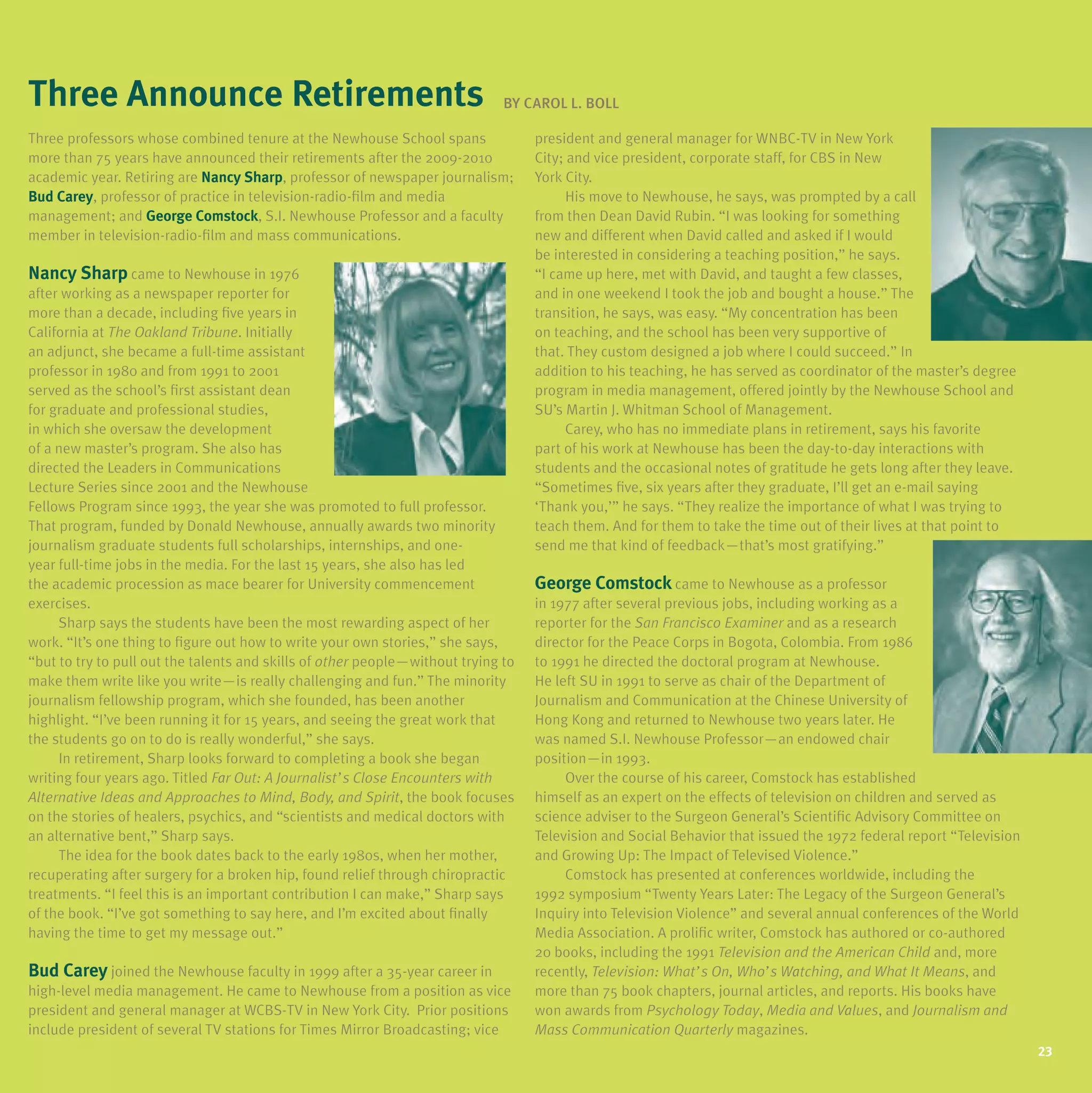 three announce retirements
three announce retirements                                                      BY
                                                                                BY Carol l Boll
                                                                                         l.

Three professors whose combined tenure at the Newhouse School spans
      pro essors         comb ned enure a he                 Schoo                   pres den        genera              or WNBC TV n
                                                                                     president and general manager for WNBC-TV in New York
more than 75 years have announced their retirements after the 2009-2010
      han                              he r re remen s a er he 2009 2010             C y        v ce pres den corpora e s a or           n
                                                                                     City; and vice president, corporate staff, for CBS in New
academ c year Re r ng
academic year. Retiring are nancy sharp, professor of newspaper journalism;
                            nancy sharp pro essor o
                                     harp                           ourna sm               C y
                                                                                     York City.
Bud Carey, professor of practice in television-radio-film and media
    Carey pro essor o prac ce n e ev s on rad o fi m          med a                        Hs          o Newhouse       says      promp ed
                                                                                           His move to Newhouse, he says, was prompted by a call ca
management; and george Comstock, S.I. Newhouse Professor and a faculty
managemen           eorge Comstock S                   Pro essor       acu y         from then Dean David Rubin. “I was looking for something
                                                                                      rom hen           Dav d Rub n “        ook ng or some h ng
member in television-radio-film and mass communications.
         n e ev s on rad o fi m             commun ca ons                                      d eren           Dav d ca ed                wou d
                                                                                     new and different when David called and asked if I would
                                                                                         n eres ed n cons der ng each ng pos on ” says
                                                                                     be interested in considering a teaching position,” he says.
nancy harp
nancy sharp came to Newhouse in 1976
                  o           n                                                      “I came up here, met with David, and taught a few classes,
                                                                                     “            here me w h Dav d           augh     ew c asses
a er work ng
after working as a newspaper reporter for
                                 repor er or                                         and in one weekend I took the job and bought a house.” The
                                                                                           n                  ook he ob        bough house ”
more than a decade, including five years in
        han decade nc ud ng                  n                                       transition, he says, was easy. “My concentration has been
                                                                                      rans on        says       easy       concen ra on
California at The Oak and Tribune. Initially
Ca orn a a         Oakland T bune n a y                                              on teaching, and the school has been very supportive of
                                                                                         each ng          he schoo                 suppor ve o
an adjunct, she became a full-time assistant
    ad unc                   u me ass s an                                           that. They custom designed a job where I could succeed.” In
                                                                                      ha         cus om des gned ob              cou d succeed ” n
professor in 1980 and from 1991 to 2001
pro essor n              rom        o                                                addition to his teaching, he has served as coordinator of the master’s degree
                                                                                     add on o h s each ng                         coord na or o he mas er s
served as the school’s first assistant dean
             he schoo s firs ass s an                                                program in media management, offered jointly by the Newhouse School and
                                                                                                n med a managemen o ered o n y             he            Schoo
for graduate and professional studies,
 or gradua e       pro ess ona s ud es                                               Su’s Martin J. Whitman School of Management.
                                                                                     Su s Mar n Wh man Schoo o Managemen
in which she oversaw the development
 n wh ch                 he deve opmen                                                     Carey, who has no immediate plans in retirement, says his favorite
                                                                                           Carey                mmed a e p ans n re remen           h s avor e
of a new master’s program. She also has
o          mas er s program        a so                                              part of his work at Newhouse has been the day-to-day interactions with
                                                                                     par o h s          a                       he day o day n erac ons w h
d rec ed he             n Commun ca ons
directed the Leaders in Communications                                               students and the occasional notes of gratitude he gets long after they leave.
                                                                                     s uden s         he occas ona no es o gra ude ge s ong a er hey eave
Lec ure Ser es s nce              he
Lecture Series since 2001 and the Newhouse                                           “Sometimes five, six years after they graduate, I’ll get an e-mail saying
                                                                                     “Some mes five s x           a er hey gradua e        ge    e ma say ng
Fe ows             s nce 1993 he                  promo ed o u pro essor
Fellows Program since 1993, the year she was promoted to full professor.             ‘Thank you,’” he says. “They realize the importance of what I was trying to
                                                                                      Thank you ” says               rea ze he mpor ance o wha            ry ng o
That program, funded by Donald Newhouse, annually awards two minority
Tha program unded Dona d Newhouse annua y                           wo m nor y       teach them. And for them to take the time out of their lives at that point to
                                                                                      each hem            or hem o ake he me ou o he r ves a ha po n o
journalism graduate students full scholarships, internships, and one-
 ourna sm gradua e s uden s u scho arsh ps n ernsh ps                 one            send me that kind of feedback—that’s most gratifying.”
                                                                                                ha k nd o eedback— ha s mos gra y ng ”
       u me obs n he med a              he as      years      a so      ed
year full-time jobs in the media. For the last 15 years, she also has led
the academic procession as mace bearer for university commencement
 he academ c process on                       or un vers y commencemen               george Comstock came to Newhouse as a professor
                                                                                      eorge                o               pro essor
exercises.
exerc ses                                                                            in 1977 after several previous jobs, including working as a
                                                                                      n      a er severa prev ous obs nc ud ng work ng
      Sharp says the students have been the most rewarding aspect of her
                   he s uden s               he mos reward ng aspec o                repor er or he
                                                                                     reporter for the San F anc sco Exam ne and as a research
                                                                                                           Francisco Examiner
work. “It’s one thing to figure out how to write your own stories,” she says,
work “ s          h ng o         ou       o wr e             s or es ”     says      d rec or or he
                                                                                     director for the Peace Corps in Bogota, Colombia. From 1986
                                                                                                                    n Bogo a Co omb a
“but to try to pull out the talents and skills of other people—without trying to
“bu o ry o pu ou he a en s              sk s o o he peop e—w hou ry ng o             to 1991 he directed the doctoral program at Newhouse.
                                                                                      o          d rec ed he doc ora             a Newhouse
make them write like you write—is really challenging and fun.” The minority
        hem wr e ke         wr e— s rea y cha eng ng           un ”      m nor y     He left Su in 1991 to serve as chair of the Department of
                                                                                         e Su n          o          cha r o he Depar men o
journalism fellowship program, which she founded, has been another
 ourna sm e owsh p program wh ch               ounded              ano her           Journalism and Communication at the Chinese un vers y o
                                                                                      ourna sm        Commun ca on a he Ch nese university of
highlight. “I’ve been running it for 15 years, and seeing the great work that
h gh gh “ ve           runn ng or years             see ng he grea           ha      Hong Kong and returned to Newhouse two years later. He
                                                                                                      re urned o               wo        a er
the students go on to do is really wonderful,” she says.
 he s uden s          o     s rea y wonder u ”        says                           was named S.I. Newhouse Professor—an endowed chair
                                                                                                  S               Pro essor—an             cha r
      In retirement, Sharp looks forward to completing a book she began
       n re remen            ooks orward o comp e ng                                 pos on— n 1993
                                                                                     position—in 1993.
writing four years ago. Titled Fa Ou A Journalist’s C ose Encounters with
wr ng our           ago T ed Far Out: ou na s ’s Close Encoun e s w h                     Over the course of his career, Comstock has established
                                                                                                 he         o h s career Coms ock       es ab shed
Alternative Ideas and Approaches to Mind, Body, and Spirit, the book focuses
A e na ve deas          App oaches o M nd Body            Sp      he        ocuses   h mse
                                                                                     himself as an expert on the effects of television on children and served as
                                                                                                    exper      he e ec s o e ev s on ch dren
on the stories of healers, psychics, and “scientists and medical doctors with
     he s or es o hea ers psych cs         “sc en s s      med ca doc ors w h        sc ence adv ser o he
                                                                                     science adviser to the Surgeon General’s Scientific Advisory Committee on
                                                                                                                      Genera s Sc en fic Adv sory Comm ee
an alternative bent,” Sharp says.
    a erna ve ben ”           says                                                   Te ev s on
                                                                                     Television and Social Behavior that issued the 1972 federal report “Television
                                                                                                     Soc a Behav or ha ssued he             edera repor “Te ev s on
      The idea for the book dates back to the early 1980s, when her mother,
           dea or he         da es        o he ear y 1980s              mo her       and Growing up The Impact of Televised Violence.”
                                                                                          Grow ng up:        mpac o Te ev sed V o ence ”
recuperating after surgery for a broken hip, found relief through chiropractic
recupera ng a er              or          h p ound re e hrough ch roprac c                Coms ock
                                                                                          Comstock has presented at conferences worldwide, including the
                                                                                                          presen ed a con erences wor dw de nc ud ng he
treatments. “I feel this is an important contribution I can make,” Sharp says
 rea men s “ ee h s s           mpor an con r bu on          make ”                  1992 symposium “Twenty Years Later: The Legacy of the Surgeon General’s
                                                                                           sympos um “Twen y           La er             o he           Genera s
of the book. “I’ve got something to say here, and I’m excited about finally          Inquiry into Television Violence” and several annual conferences of the World
having the time to get my message out.”                                              Media Association. A prolific writer, Comstock has authored or co-authored
                                                                                     20 books, including the 1991 Television and the American Child and, more
Bud Carey joined the Newhouse faculty in 1999 after a 35-year career in              recently, Television: What’s On, Who’s Watching, and What It Means, and
                                                                                                                                                     Means,
high-level media management. He came to Newhouse from a position as vice             more than 75 book chapters, journal articles, and reports. His books have
president and general manager at WCBS-TV in New York City. Prior positions           won awards from Psychology Today, Media and Values, and Journalism and
                                                                                                                     Today,            Values,
include president of several TV stations for Times Mirror Broadcasting; vice         Mass Communication Quarterly magazines.
                                                                                                                                                                      23
 