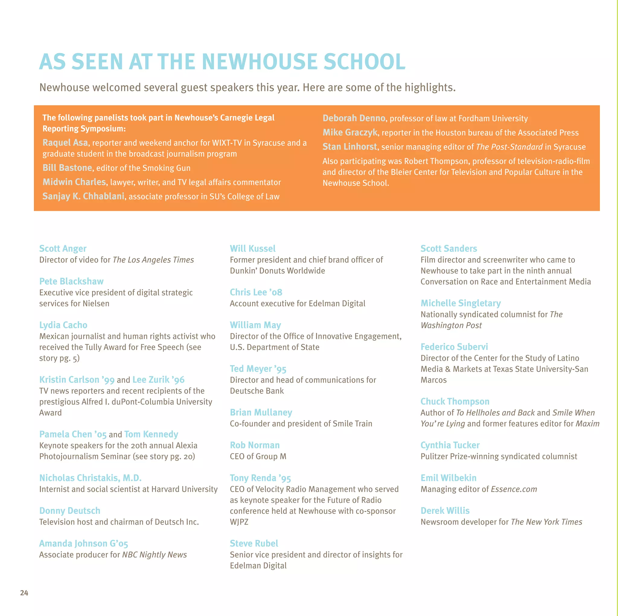 As seen at the newhouse school
     Newhouse welcomed several guest speakers this year. Here are some of the highlights.

     The following panelists took part in Newhouse’s Carnegie Legal                   Deborah Denno, professor of law at Fordham University
     Reporting Symposium:                                                             Mike Graczyk, reporter in the Houston bureau of the Associated Press
     Raquel Asa, reporter and weekend anchor for WIXT-TV in Syracuse and a            Stan Linhorst, senior managing editor of The Post-Standard in Syracuse
     graduate student in the broadcast journalism program
                                                                                      Also participating was Robert Thompson, professor of television-radio-film
     Bill Bastone, editor of the Smoking Gun                                          and director of the Bleier Center for Television and Popular Culture in the
     Midwin Charles, lawyer, writer, and TV legal affairs commentator                 Newhouse School.
     Sanjay K. Chhablani, associate professor in SU’s College of Law




     Scott Anger                                            Will Kussel                                          Scott Sanders
     Director of video for The Los Angeles Times            Former president and chief brand officer of          Film director and screenwriter who came to
                                                            Dunkin’ Donuts Worldwide                             Newhouse to take part in the ninth annual
     Pete Blackshaw                                                                                              Conversation on Race and Entertainment Media
     Executive vice president of digital strategic          Chris Lee ’08
     services for Nielsen                                   Account executive for Edelman Digital                Michelle Singletary
                                                                                                                 Nationally syndicated columnist for The
     Lydia Cacho                                            William May                                          Washington Post
     Mexican journalist and human rights activist who       Director of the Office of Innovative Engagement,
     received the Tully Award for Free Speech (see          U.S. Department of State                             Federico Subervi
     story pg. 5)                                                                                                Director of the Center for the Study of Latino
                                                            Ted Meyer ’95                                        Media & Markets at Texas State University-San
     Kristin Carlson ’99 and Lee Zurik ’96                  Director and head of communications for              Marcos
     TV news reporters and recent recipients of the         Deutsche Bank
     prestigious Alfred I. duPont-Columbia University                                                            Chuck Thompson
     Award                                                  Brian Mullaney                                       Author of To Hellholes and Back and Smile When
                                                            Co-founder and president of Smile Train              You’re Lying and former features editor for Maxim
     Pamela Chen ’05 and Tom Kennedy
     Keynote speakers for the 20th annual Alexia            Rob Norman                                           Cynthia Tucker
     Photojournalism Seminar (see story pg. 20)             CEO of Group M                                       Pulitzer Prize-winning syndicated columnist

     Nicholas Christakis, M.D.                              Tony Renda ’95                                       Emil Wilbekin
     Internist and social scientist at Harvard University   CEO of Velocity Radio Management who served          Managing editor of Essence.com
                                                            as keynote speaker for the Future of Radio
     Donny Deutsch                                          conference held at Newhouse with co-sponsor          Derek Willis
     Television host and chairman of Deutsch Inc.           WJPZ                                                 Newsroom developer for The New York Times

     Amanda Johnson G’05                                    Steve Rubel
     Associate producer for NBC Nightly News                Senior vice president and director of insights for
                                                            Edelman Digital


24
 