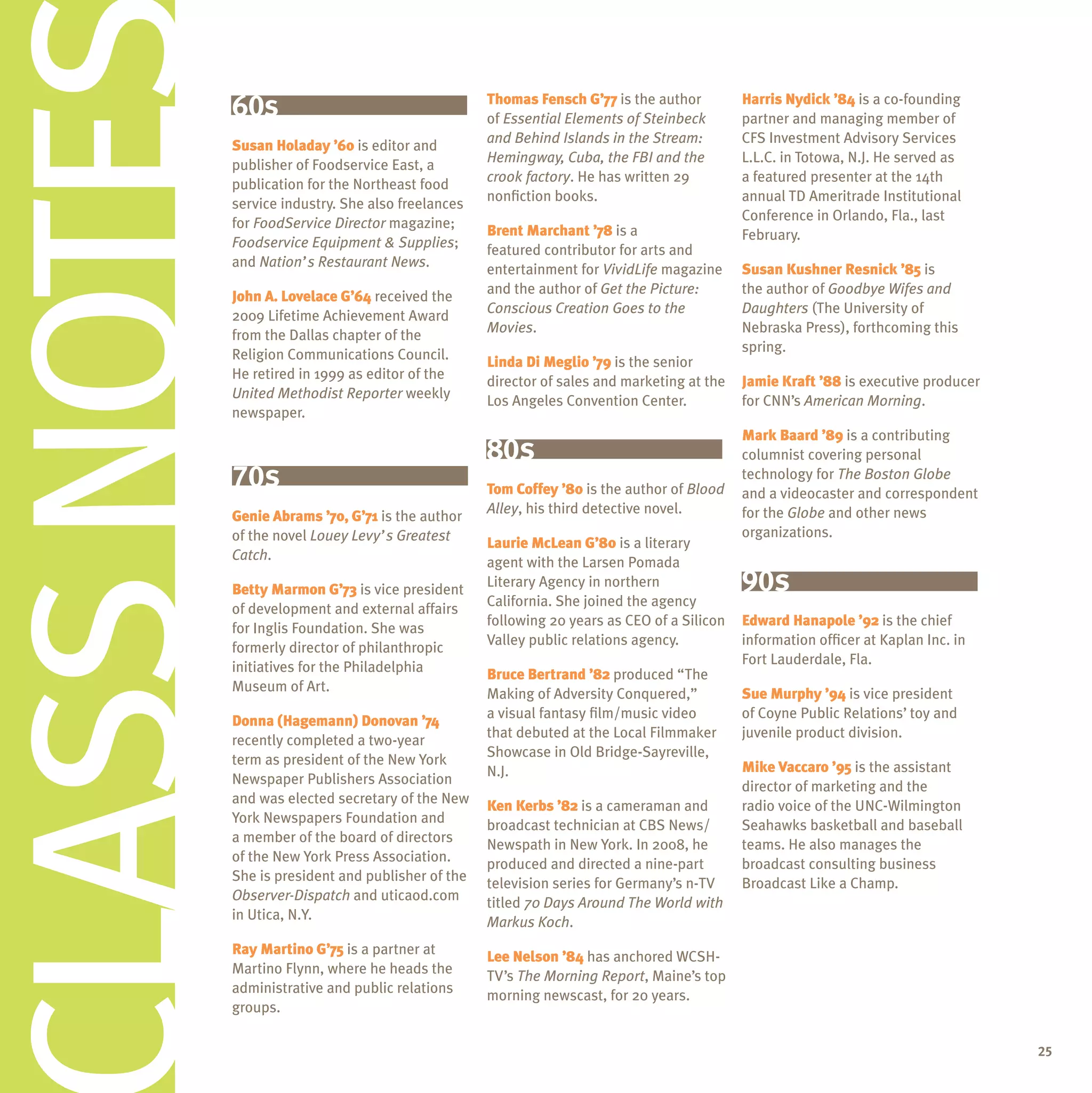 Class Notes   60s
              Susan Holaday ’60 is editor and
              publisher of Foodservice East, a
              publication for the Northeast food
              service industry. She also freelances
              for FoodService Director magazine;
              Foodservice Equipment & Supplies;
              and Nation’s Restaurant News.
                                                      Thomas Fensch G’77 is the author
                                                      of Essential Elements of Steinbeck
                                                      and Behind Islands in the Stream:
                                                      Hemingway, Cuba, the FBI and the
                                                      crook factory. He has written 29
                                                      nonfiction books.

                                                      Brent Marchant ’78 is a
                                                      featured contributor for arts and
                                                      entertainment for VividLife magazine
                                                                                               Harris Nydick ’84 is a co-founding
                                                                                               partner and managing member of
                                                                                               CFS Investment Advisory Services
                                                                                               L.L.C. in Totowa, N.J. He served as
                                                                                               a featured presenter at the 14th
                                                                                               annual TD Ameritrade Institutional
                                                                                               Conference in Orlando, Fla., last
                                                                                               February.

                                                                                               Susan Kushner Resnick ’85 is
                                                      and the author of Get the Picture:       the author of Goodbye Wifes and
              John A. Lovelace G’64 received the
                                                      Conscious Creation Goes to the           Daughters (The University of
              2009 Lifetime Achievement Award
                                                      Movies.                                  Nebraska Press), forthcoming this
              from the Dallas chapter of the
                                                                                               spring.
              Religion Communications Council.        Linda Di Meglio ’79 is the senior
              He retired in 1999 as editor of the     director of sales and marketing at the   Jamie Kraft ’88 is executive producer
              United Methodist Reporter weekly        Los Angeles Convention Center.           for CNN’s American Morning.
              newspaper.
                                                                                               Mark Baard ’89 is a contributing
                                                      80s                                      columnist covering personal
              70s                                     Tom Coffey ’80 is the author of Blood
                                                                                               technology for The Boston Globe
                                                                                               and a videocaster and correspondent
                                                      Alley, his third detective novel.        for the Globe and other news
              Genie Abrams ’70, G’71 is the author
              of the novel Louey Levy’s Greatest                                               organizations.
                                                      Laurie McLean G’80 is a literary
              Catch.                                  agent with the Larsen Pomada
              Betty Marmon G’73 is vice president
                                                      Literary Agency in northern              90s
                                                      California. She joined the agency
              of development and external affairs
                                                      following 20 years as CEO of a Silicon   Edward Hanapole ’92 is the chief
              for Inglis Foundation. She was
                                                      Valley public relations agency.          information officer at Kaplan Inc. in
              formerly director of philanthropic
                                                                                               Fort Lauderdale, Fla.
              initiatives for the Philadelphia        Bruce Bertrand ’82 produced “The
              Museum of Art.                          Making of Adversity Conquered,”          Sue Murphy ’94 is vice president
                                                      a visual fantasy film/music video        of Coyne Public Relations’ toy and
              Donna (Hagemann) Donovan ’74
                                                      that debuted at the Local Filmmaker      juvenile product division.
              recently completed a two-year
                                                      Showcase in Old Bridge-Sayreville,
              term as president of the New York                                                Mike Vaccaro ’95 is the assistant
                                                      N.J.
              Newspaper Publishers Association                                                 director of marketing and the
              and was elected secretary of the New    Ken Kerbs ’82 is a cameraman and         radio voice of the UNC-Wilmington
              York Newspapers Foundation and          broadcast technician at CBS News/        Seahawks basketball and baseball
              a member of the board of directors      Newspath in New York. In 2008, he        teams. He also manages the
              of the New York Press Association.      produced and directed a nine-part        broadcast consulting business
              She is president and publisher of the   television series for Germany’s n-TV     Broadcast Like a Champ.
              Observer-Dispatch and uticaod.com       titled 70 Days Around The World with
              in Utica, N.Y.                          Markus Koch.
              Ray Martino G’75 is a partner at        Lee Nelson ’84 has anchored WCSH-
              Martino Flynn, where he heads the       TV’s The Morning Report, Maine’s top
              administrative and public relations     morning newscast, for 20 years.
              groups.

                                                                                                                                       25
 