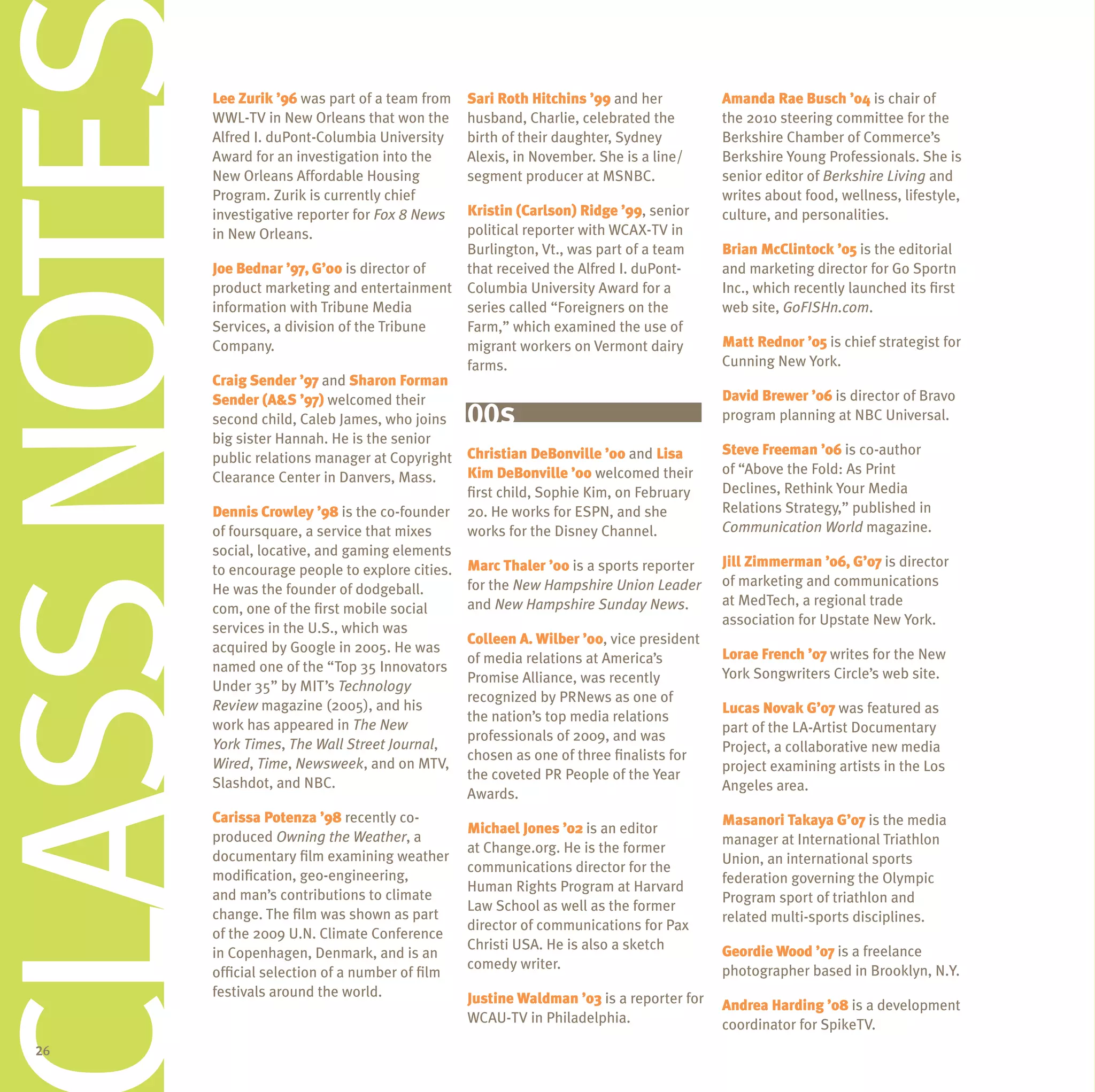 CLASS NOTES   lee Zurik ’96 was part of a team from
              WWL-TV in New Orleans that won the
              Alfred I. duPont-Columbia university
              Award for an investigation into the
              New Orleans Affordable Housing
              Program. Zurik is currently chief
              investigative reporter for Fox 8 News
              in New Orleans.
                                                       Sari Roth hitchins ’99 and her
                                                       husband, Charlie, celebrated the
                                                       birth of their daughter, Sydney
                                                       Alexis, in November. She is a line/
                                                       segment producer at MSNBC.

                                                       Kristin (Carlson) Ridge ’99, senior
                                                       political reporter with WCAX-TV in
                                                       Burlington, Vt., was part of a team
                                                                                               amanda Rae Busch ’04 is chair of
                                                                                               the 2010 steering committee for the
                                                                                               Berkshire Chamber of Commerce’s
                                                                                               Berkshire Young Professionals. She is
                                                                                               senior editor of Berkshire Living and
                                                                                               writes about food, wellness, lifestyle,
                                                                                               culture, and personalities.

                                                                                               Brian McClintock ’05 is the editorial
              Joe Bednar ’97, G’00 is director of      that received the Alfred I. duPont-     and marketing director for Go Sportn
              product marketing and entertainment      Columbia university Award for a         Inc., which recently launched its first
              information with Tribune Media           series called “Foreigners on the        web site, GoFISHn.com.
              Services, a division of the Tribune      Farm,” which examined the use of
              Company.                                 migrant workers on Vermont dairy        Matt Rednor ’05 is chief strategist for
                                                       farms.                                  Cunning New York.
              Craig Sender ’97 and Sharon Forman
              Sender (a&S ’97) welcomed their                                                  David Brewer ’06 is director of Bravo
              second child, Caleb James, who joins     00s                                     program planning at NBC universal.
              big sister Hannah. He is the senior
                                                                                               Steve Freeman ’06 is co-author
              public relations manager at Copyright Christian DeBonville ’00 and lisa
                                                     Kim DeBonville ’00 welcomed their         of “Above the Fold: As Print
              Clearance Center in Danvers, Mass.
                                                     first child, Sophie Kim, on February      Declines, Rethink Your Media
              Dennis Crowley ’98 is the co-founder 20. He works for ESPN, and she              Relations Strategy,” published in
              of foursquare, a service that mixes    works for the Disney Channel.             Communication World magazine.
              social, locative, and gaming elements
                                                                                               Jill Zimmerman ’06, G’07 is director
              to encourage people to explore cities. Marc thaler ’00 is a sports reporter
                                                     for the New Hampshire Union Leader        of marketing and communications
              He was the founder of dodgeball.
                                                     and New Hampshire Sunday News.            at MedTech, a regional trade
              com, one of the first mobile social
                                                                                               association for upstate New York.
              services in the u.S., which was
                                                     Colleen a. Wilber ’00, vice president
              acquired by Google in 2005. He was                                               lorae French ’07 writes for the New
                                                     of media relations at America’s
              named one of the “Top 35 Innovators                                              York Songwriters Circle’s web site.
                                                     Promise Alliance, was recently
              under 35” by MIT’s Technology
                                                     recognized by PRNews as one of
              Review magazine (2005), and his                                                  lucas novak G’07 was featured as
                                                     the nation’s top media relations
              work has appeared in The New                                                     part of the LA-Artist Documentary
                                                     professionals of 2009, and was
              York Times, The Wall Street Journal,                                             Project, a collaborative new media
                                                     chosen as one of three finalists for
              Wired, Time, Newsweek, and on MTV,                                               project examining artists in the Los
                                                     the coveted PR People of the Year
              Slashdot, and NBC.                                                               Angeles area.
                                                     Awards.
              Carissa Potenza ’98 recently co-                                                 Masanori takaya G’07 is the media
                                                       Michael Jones ’02 is an editor
              produced Owning the Weather, a                                                   manager at International Triathlon
                                                       at Change.org. He is the former
              documentary film examining weather                                               union, an international sports
                                                       communications director for the
              modification, geo-engineering,                                                   federation governing the Olympic
                                                       Human Rights Program at Harvard
              and man’s contributions to climate                                               Program sport of triathlon and
                                                       Law School as well as the former
              change. The film was shown as part                                               related multi-sports disciplines.
                                                       director of communications for Pax
              of the 2009 u.N. Climate Conference
                                                       Christi uSA. He is also a sketch        Geordie Wood ’07 is a freelance
              in Copenhagen, Denmark, and is an
                                                       comedy writer.                          photographer based in Brooklyn, N.Y.
              official selection of a number of film
              festivals around the world.              Justine Waldman ’03 is a reporter for
C



                                                                                               andrea harding ’08 is a development
                                                       WCAu-TV in Philadelphia.                coordinator for SpikeTV.
  26
 