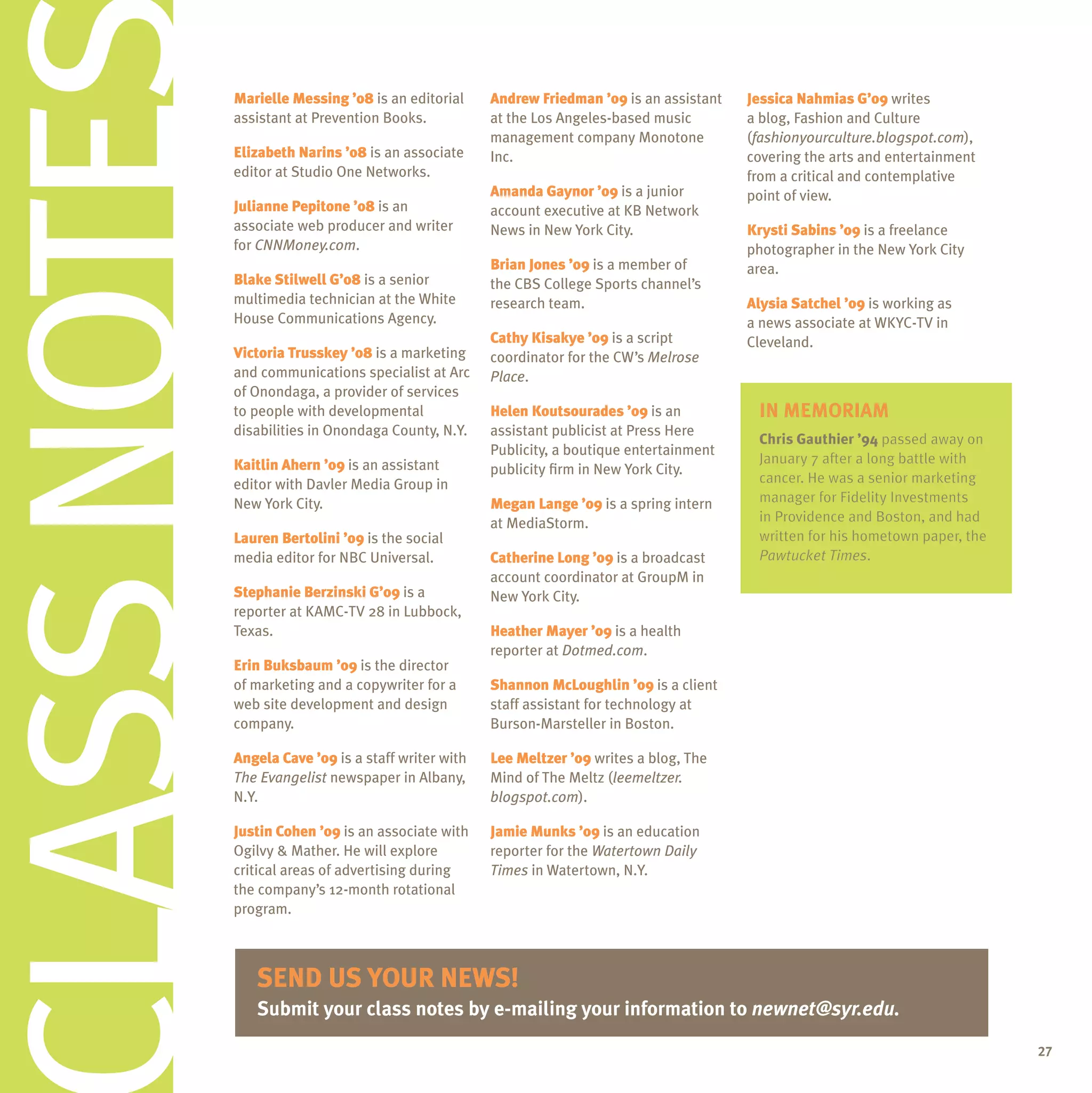 CLASS NOTES   Marielle Messing ’08 is an editorial
              assistant at Prevention Books.

              elizabeth narins ’08 is an associate
              editor at Studio One Networks.

              Julianne Pepitone ’08 is an
              associate web producer and writer
              for CNNMoney.com.
                                                       andrew Friedman ’09 is an assistant
                                                       at the Los Angeles-based music
                                                       management company Monotone
                                                       Inc.

                                                       amanda Gaynor ’09 is a junior
                                                       account executive at KB Network
                                                       News in New York City.

                                                       Brian Jones ’09 is a member of
                                                                                             Jessica nahmias G’09 writes
                                                                                             a blog, Fashion and Culture
                                                                                             (fashionyourculture.blogspot.com),
                                                                                             covering the arts and entertainment
                                                                                             from a critical and contemplative
                                                                                             point of view.

                                                                                             Krysti Sabins ’09 is a freelance
                                                                                             photographer in the New York City
                                                                                             area.
              Blake Stilwell G’08 is a senior          the CBS College Sports channel’s
              multimedia technician at the White       research team.                        alysia Satchel ’09 is working as
              House Communications Agency.                                                   a news associate at WKYC-TV in
                                                       Cathy Kisakye ’09 is a script         Cleveland.
              Victoria trusskey ’08 is a marketing     coordinator for the CW’s Melrose
              and communications specialist at Arc     Place.
              of Onondaga, a provider of services
              to people with developmental             helen Koutsourades ’09 is an           in memoriam
                                                                                                  emoriam
              disabilities in Onondaga County, N.Y.    assistant publicist at Press Here
                                                                                              Chris Gauthier ’94 passed away on
                                                       Publicity, a boutique entertainment
              Kaitlin ahern ’09 is an assistant                                               January 7 after a long battle with
                                                       publicity firm in New York City.
              editor with Davler Media Group in                                               cancer. He was a senior marketing
              New York City.                           Megan lange ’09 is a spring intern     manager for Fidelity Investments
                                                       at MediaStorm.                         in Providence and Boston, and had
              lauren Bertolini ’09 is the social                                              written for his hometown paper, the
              media editor for NBC universal.          Catherine long ’09 is a broadcast                  Times.
                                                                                              Pawtucket Times.
                                                       account coordinator at GroupM in
              Stephanie Berzinski G’09 is a            New York City.
              reporter at KAMC-TV 28 in Lubbock,
              Texas.                                   heather Mayer ’09 is a health
                                                       reporter at Dotmed.com.
              erin Buksbaum ’09 is the director
              of marketing and a copywriter for a      Shannon Mcloughlin ’09 is a client
              web site development and design          staff assistant for technology at
              company.                                 Burson-Marsteller in Boston.

              angela Cave ’09 is a staff writer with   lee Meltzer ’09 writes a blog, The
              The Evangelist newspaper in Albany,      Mind of The Meltz (leemeltzer.
              N.Y.                                     blogspot.com).

              Justin Cohen ’09 is an associate with    Jamie Munks ’09 is an education
              Ogilvy & Mather. He will explore         reporter for the Watertown Daily
              critical areas of advertising during     Times in Watertown, N.Y.
              the company’s 12-month rotational
              program.



                 senD
                 senD us Your neWs!
                  enD    Your neWs!
                              neW
                 submit your class notes by e-mailing your information to newnet@syr.edu.

                                                                                                                                    27
 