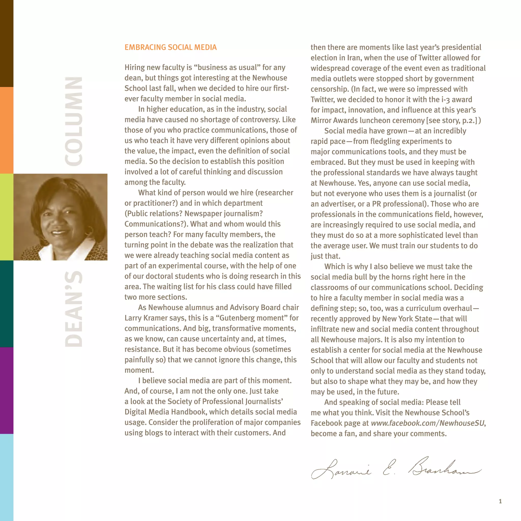 Embracing Social mEdia                                   then there are moments like last year’s presidential
                                                                  election in iran, when the use of Twitter allowed for
         Hiring new faculty is “business as usual” for any        widespread coverage of the event even as traditional
Column   dean, but things got interesting at the newhouse         media outlets were stopped short by government
         School last fall, when we decided to hire our first-     censorship. (in fact, we were so impressed with
         ever faculty member in social media.                     Twitter, we decided to honor it with the i-3 award
             in higher education, as in the industry, social      for impact, innovation, and influence at this year’s
         media have caused no shortage of controversy. like       mirror awards luncheon ceremony [see story, p.2.] )
         those of you who practice communications, those of            Social media have grown—at an incredibly
         us who teach it have very different opinions about       rapid pace—from fledgling experiments to
         the value, the impact, even the definition of social     major communications tools, and they must be
         media. So the decision to establish this position        embraced. but they must be used in keeping with
         involved a lot of careful thinking and discussion        the professional standards we have always taught
         among the faculty.                                       at newhouse. Yes, anyone can use social media,
             What kind of person would we hire (researcher        but not everyone who uses them is a journalist (or
         or practitioner?) and in which department                an advertiser, or a Pr professional). Those who are
         (Public relations? newspaper journalism?                 professionals in the communications field, however,
         communications?). What and whom would this               are increasingly required to use social media, and
         person teach? For many faculty members, the              they must do so at a more sophisticated level than
         turning point in the debate was the realization that     the average user. We must train our students to do
         we were already teaching social media content as         just that.
         part of an experimental course, with the help of one          Which is why i also believe we must take the
Dean’s




         of our doctoral students who is doing research in this   social media bull by the horns right here in the
         area. The waiting list for his class could have filled   classrooms of our communications school. deciding
         two more sections.                                       to hire a faculty member in social media was a
             as newhouse alumnus and advisory board chair         defining step; so, too, was a curriculum overhaul—
         larry Kramer says, this is a “gutenberg moment” for      recently approved by new York State—that will
         communications. and big, transformative moments,         infiltrate new and social media content throughout
         as we know, can cause uncertainty and, at times,         all newhouse majors. it is also my intention to
         resistance. but it has become obvious (sometimes         establish a center for social media at the newhouse
         painfully so) that we cannot ignore this change, this    School that will allow our faculty and students not
         moment.                                                  only to understand social media as they stand today,
             i believe social media are part of this moment.      but also to shape what they may be, and how they
         and, of course, i am not the only one. Just take         may be used, in the future.
         a look at the Society of Professional Journalists’            and speaking of social media: Please tell
         digital media Handbook, which details social media       me what you think. Visit the newhouse School’s
         usage. consider the proliferation of major companies     Facebook page at www.facebook.com/newhouseSU,
         using blogs to interact with their customers. and        become a fan, and share your comments.




                                                                                                                          1
 