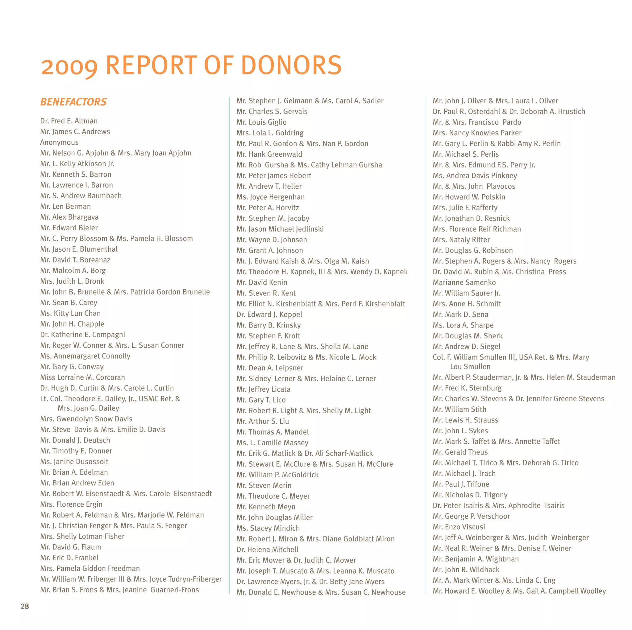 2009 Report of Donors
     BENEFACTORS                                                  Mr. Stephen J. Geimann & Ms. Carol A. Sadler              Mr. John J. Oliver & Mrs. Laura L. Oliver
                                                                  Mr. Charles S. Gervais                                    Dr. Paul R. Osterdahl & Dr. Deborah A. Hrustich
     Dr. Fred E. Altman                                           Mr. Louis Giglio                                          Mr. & Mrs. Francisco Pardo
     Mr. James C. Andrews                                         Mrs. Lola L. Goldring                                     Mrs. Nancy Knowles Parker
     Anonymous                                                    Mr. Paul R. Gordon & Mrs. Nan P. Gordon                   Mr. Gary L. Perlin & Rabbi Amy R. Perlin
     Mr. Nelson G. Apjohn & Mrs. Mary Joan Apjohn                 Mr. Hank Greenwald                                        Mr. Michael S. Perlis
     Mr. L. Kelly Atkinson Jr.                                    Mr. Rob Gursha & Ms. Cathy Lehman Gursha                  Mr. & Mrs. Edmund F.S. Perry Jr.
     Mr. Kenneth S. Barron                                        Mr. Peter James Hebert                                    Ms. Andrea Davis Pinkney
     Mr. Lawrence I. Barron                                       Mr. Andrew T. Heller                                      Mr. & Mrs. John Plavocos
     Mr. S. Andrew Baumbach                                       Ms. Joyce Hergenhan                                       Mr. Howard W. Polskin
     Mr. Len Berman                                               Mr. Peter A. Horvitz                                      Mrs. Julie F. Rafferty
     Mr. Alex Bhargava                                            Mr. Stephen M. Jacoby                                     Mr. Jonathan D. Resnick
     Mr. Edward Bleier                                            Mr. Jason Michael Jedlinski                               Mrs. Florence Reif Richman
     Mr. C. Perry Blossom & Ms. Pamela H. Blossom                 Mr. Wayne D. Johnsen                                      Mrs. Nataly Ritter
     Mr. Jason E. Blumenthal                                      Mr. Grant A. Johnson                                      Mr. Douglas G. Robinson
     Mr. David T. Boreanaz                                        Mr. J. Edward Kaish & Mrs. Olga M. Kaish                  Mr. Stephen A. Rogers & Mrs. Nancy Rogers
     Mr. Malcolm A. Borg                                          Mr. Theodore H. Kapnek, III & Mrs. Wendy O. Kapnek        Dr. David M. Rubin & Ms. Christina Press
     Mrs. Judith L. Bronk                                         Mr. David Kenin                                           Marianne Samenko
     Mr. John B. Brunelle & Mrs. Patricia Gordon Brunelle         Mr. Steven R. Kent                                        Mr. William Saurer Jr.
     Mr. Sean B. Carey                                            Mr. Elliot N. Kirshenblatt & Mrs. Perri F. Kirshenblatt   Mrs. Anne H. Schmitt
     Ms. Kitty Lun Chan                                           Dr. Edward J. Koppel                                      Mr. Mark D. Sena
     Mr. John H. Chapple                                          Mr. Barry B. Krinsky                                      Ms. Lora A. Sharpe
     Dr. Katherine E. Compagni                                    Mr. Stephen F. Kroft                                      Mr. Douglas M. Sherk
     Mr. Roger W. Conner & Mrs. L. Susan Conner                   Mr. Jeffrey R. Lane & Mrs. Sheila M. Lane                 Mr. Andrew D. Siegel
     Ms. Annemargaret Connolly                                    Mr. Philip R. Leibovitz & Ms. Nicole L. Mock              Col. F. William Smullen III, USA Ret. & Mrs. Mary
     Mr. Gary G. Conway                                           Mr. Dean A. Leipsner                                      	     Lou Smullen
     Miss Lorraine M. Corcoran                                    Mr. Sidney Lerner & Mrs. Helaine C. Lerner                Mr. Albert P. Stauderman, Jr. & Mrs. Helen M. Stauderman
     Dr. Hugh D. Curtin & Mrs. Carole L. Curtin                   Mr. Jeffrey Licata                                        Mr. Fred K. Sternburg
     Lt. Col. Theodore E. Dailey, Jr., USMC Ret. &                Mr. Gary T. Lico                                          Mr. Charles W. Stevens & Dr. Jennifer Greene Stevens
     	      Mrs. Joan G. Dailey                                   Mr. Robert R. Light & Mrs. Shelly M. Light                Mr. William Stith
     Mrs. Gwendolyn Snow Davis                                    Mr. Arthur S. Liu                                         Mr. Lewis H. Strauss
     Mr. Steve Davis & Mrs. Emilie D. Davis                       Mr. Thomas A. Mandel                                      Mr. John L. Sykes
     Mr. Donald J. Deutsch                                        Ms. L. Camille Massey                                     Mr. Mark S. Taffet & Mrs. Annette Taffet
     Mr. Timothy E. Donner                                        Mr. Erik G. Matlick & Dr. Ali Scharf-Matlick              Mr. Gerald Theus
     Ms. Janine Dusossoit                                         Mr. Stewart E. McClure & Mrs. Susan H. McClure            Mr. Michael T. Tirico & Mrs. Deborah G. Tirico
     Mr. Brian A. Edelman                                         Mr. William P. McGoldrick                                 Mr. Michael J. Trach
     Mr. Brian Andrew Eden                                        Mr. Steven Merin                                          Mr. Paul J. Trifone
     Mr. Robert W. Eisenstaedt & Mrs. Carole Eisenstaedt          Mr. Theodore C. Meyer                                     Mr. Nicholas D. Trigony
     Mrs. Florence Ergin                                          Mr. Kenneth Meyn                                          Dr. Peter Tsairis & Mrs. Aphrodite Tsairis
     Mr. Robert A. Feldman & Mrs. Marjorie W. Feldman             Mr. John Douglas Miller                                   Mr. George P. Verschoor
     Mr. J. Christian Fenger & Mrs. Paula S. Fenger               Ms. Stacey Mindich                                        Mr. Enzo Viscusi
     Mrs. Shelly Lotman Fisher                                    Mr. Robert J. Miron & Mrs. Diane Goldblatt Miron          Mr. Jeff A. Weinberger & Mrs. Judith Weinberger
     Mr. David G. Flaum                                           Dr. Helena Mitchell                                       Mr. Neal R. Weiner & Mrs. Denise F. Weiner
     Mr. Eric D. Frankel                                          Mr. Eric Mower & Dr. Judith C. Mower                      Mr. Benjamin A. Wightman
     Mrs. Pamela Giddon Freedman                                  Mr. Joseph T. Muscato & Mrs. Leanna K. Muscato            Mr. John R. Wildhack
     Mr. William W. Friberger III & Mrs. Joyce Tudryn-Friberger   Dr. Lawrence Myers, Jr. & Dr. Betty Jane Myers            Mr. A. Mark Winter & Ms. Linda C. Eng
     Mr. Brian S. Frons & Mrs. Jeanine Guarneri-Frons             Mr. Donald E. Newhouse & Mrs. Susan C. Newhouse           Mr. Howard E. Woolley & Ms. Gail A. Campbell Woolley
28
 
