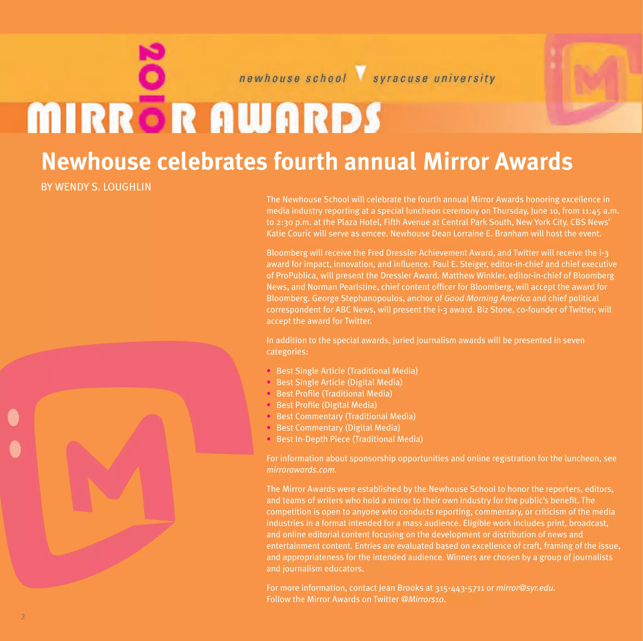 newhouse celebrates fourth annual mirror awards
    BY WENDY S. LOuGHLIN
                           The Newhouse School will celebrate the fourth annual Mirror Awards honoring excellence in
                           media industry reporting at a special luncheon ceremony on Thursday, June 10, from 11:45 a.m.
                           to 2:30 p.m. at the Plaza Hotel, Fifth Avenue at Central Park South, New York City. CBS News’
                           Katie Couric will serve as emcee. Newhouse Dean Lorraine E. Branham will host the event.

                           Bloomberg will receive the Fred Dressler Achievement Award, and Twitter will receive the i-3
                           award for impact, innovation, and influence. Paul E. Steiger, editor-in-chief and chief executive
                           of ProPublica, will present the Dressler Award. Matthew Winkler, editor-in-chief of Bloomberg
                           News, and Norman Pearlstine, chief content officer for Bloomberg, will accept the award for
                           Bloomberg. George Stephanopoulos, anchor of Good Morning America and chief political
                           correspondent for ABC News, will present the i-3 award. Biz Stone, co-founder of Twitter, will
                           accept the award for Twitter.

                           In addition to the special awards, juried journalism awards will be presented in seven
                           categories:

                           •   Best Single Article (Traditional Media)
                           •   Best Single Article (Digital Media)
                           •   Best Profile (Traditional Media)
                           •   Best Profile (Digital Media)
                           •   Best Commentary (Traditional Media)
                           •   Best Commentary (Digital Media)
                           •   Best In-Depth Piece (Traditional Media)

                           For information about sponsorship opportunities and online registration for the luncheon, see
                           mirrorawards.com.

                           The Mirror Awards were established by the Newhouse School to honor the reporters, editors,
                           and teams of writers who hold a mirror to their own industry for the public’s benefit. The
                           competition is open to anyone who conducts reporting, commentary, or criticism of the media
                           industries in a format intended for a mass audience. Eligible work includes print, broadcast,
                           and online editorial content focusing on the development or distribution of news and
                           entertainment content. Entries are evaluated based on excellence of craft, framing of the issue,
                           and appropriateness for the intended audience. Winners are chosen by a group of journalists
                           and journalism educators.

                           For more information, contact Jean Brooks at 315-443-5711 or mirror@syr.edu.
                           Follow the Mirror Awards on Twitter @Mirrors10.
2
 
