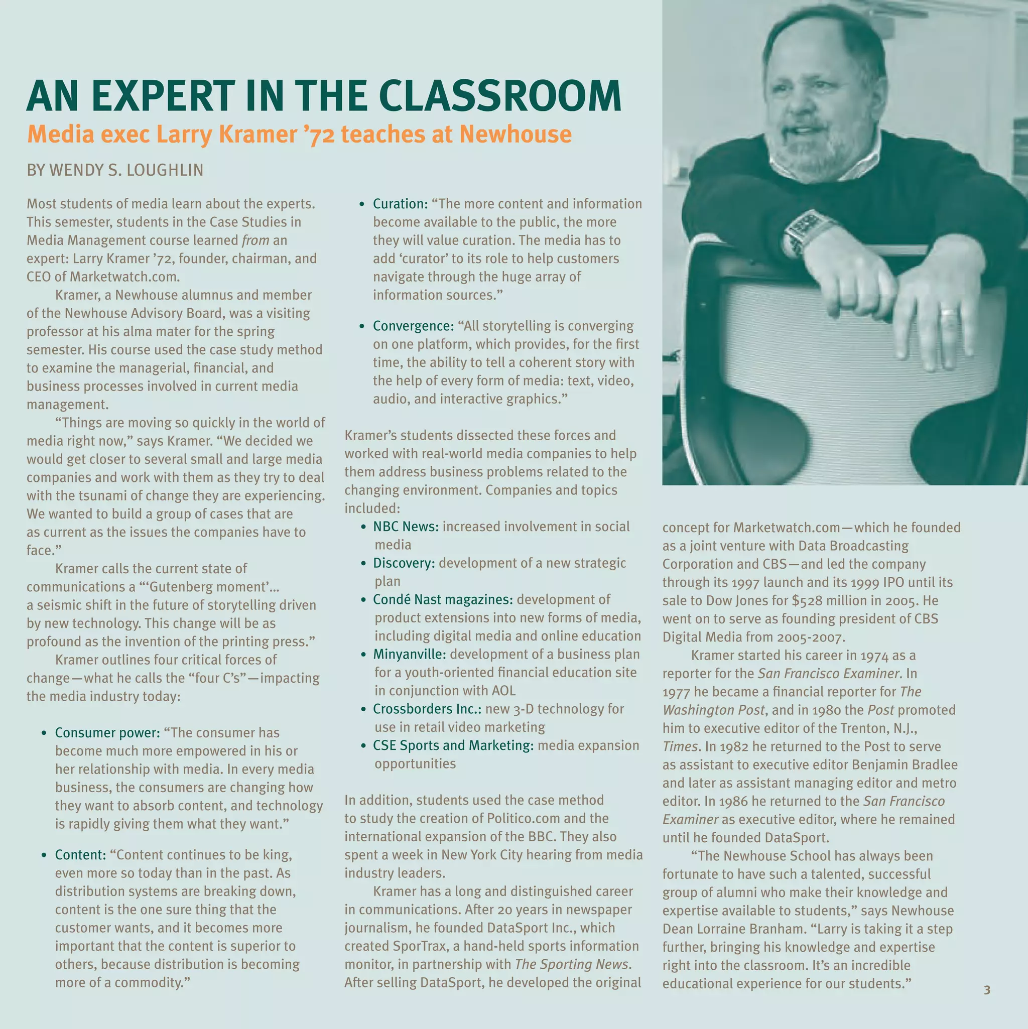 an expert in the Classroom
media exec larry Kramer ’72 teaches at newhouse
BY WENDY S. LOuGHLIN
Most students of media learn about the experts.          • Curation: “The more content and information
This semester, students in the Case Studies in             become available to the public, the more
Media Management course learned from an                    they will value curation. The media has to
expert: Larry Kramer ’72, founder, chairman, and           add ‘curator’ to its role to help customers
CEO of Marketwatch.com.                                    navigate through the huge array of
     Kramer, a Newhouse alumnus and member                 information sources.”
of the Newhouse Advisory Board, was a visiting
professor at his alma mater for the spring               • Convergence: “All storytelling is converging
semester. His course used the case study method            on one platform, which provides, for the first
to examine the managerial, financial, and                  time, the ability to tell a coherent story with
business processes involved in current media               the help of every form of media: text, video,
management.                                                audio, and interactive graphics.”
     “Things are moving so quickly in the world of
media right now,” says Kramer. “We decided we          Kramer’s students dissected these forces and
would get closer to several small and large media      worked with real-world media companies to help
companies and work with them as they try to deal       them address business problems related to the
with the tsunami of change they are experiencing.      changing environment. Companies and topics
We wanted to build a group of cases that are           included:
as current as the issues the companies have to            • NBC News: increased involvement in social        concept for Marketwatch.com—which he founded
face.”                                                      media                                            as a joint venture with Data Broadcasting
     Kramer calls the current state of                    • Discovery: development of a new strategic        Corporation and CBS—and led the company
communications a “‘Gutenberg moment’…                       plan                                             through its 1997 launch and its 1999 IPO until its
a seismic shift in the future of storytelling driven      • Condé Nast magazines: development of             sale to Dow Jones for $528 million in 2005. He
by new technology. This change will be as                   product extensions into new forms of media,      went on to serve as founding president of CBS
profound as the invention of the printing press.”           including digital media and online education     Digital Media from 2005-2007.
     Kramer outlines four critical forces of              • Minyanville: development of a business plan           Kramer started his career in 1974 as a
change—what he calls the “four C’s”—impacting               for a youth-oriented financial education site    reporter for the San Francisco Examiner. In
the media industry today:                                   in conjunction with AOL                          1977 he became a financial reporter for The
                                                          • Crossborders Inc.: new 3-D technology for        Washington Post, and in 1980 the Post promoted
  • Consumer power: “The consumer has                       use in retail video marketing                    him to executive editor of the Trenton, N.J.,
    become much more empowered in his or                  • CSE Sports and Marketing: media expansion        Times. In 1982 he returned to the Post to serve
    her relationship with media. In every media             opportunities                                    as assistant to executive editor Benjamin Bradlee
    business, the consumers are changing how                                                                 and later as assistant managing editor and metro
    they want to absorb content, and technology        In addition, students used the case method            editor. In 1986 he returned to the San Francisco
    is rapidly giving them what they want.”            to study the creation of Politico.com and the         Examiner as executive editor, where he remained
                                                       international expansion of the BBC. They also         until he founded DataSport.
  • Content: “Content continues to be king,            spent a week in New York City hearing from media           “The Newhouse School has always been
    even more so today than in the past. As            industry leaders.                                     fortunate to have such a talented, successful
    distribution systems are breaking down,                 Kramer has a long and distinguished career       group of alumni who make their knowledge and
    content is the one sure thing that the             in communications. After 20 years in newspaper        expertise available to students,” says Newhouse
    customer wants, and it becomes more                journalism, he founded DataSport Inc., which          Dean Lorraine Branham. “Larry is taking it a step
    important that the content is superior to          created SporTrax, a hand-held sports information      further, bringing his knowledge and expertise
    others, because distribution is becoming           monitor, in partnership with The Sporting News.       right into the classroom. It’s an incredible
    more of a commodity.”                              After selling DataSport, he developed the original    educational experience for our students.”            3
 