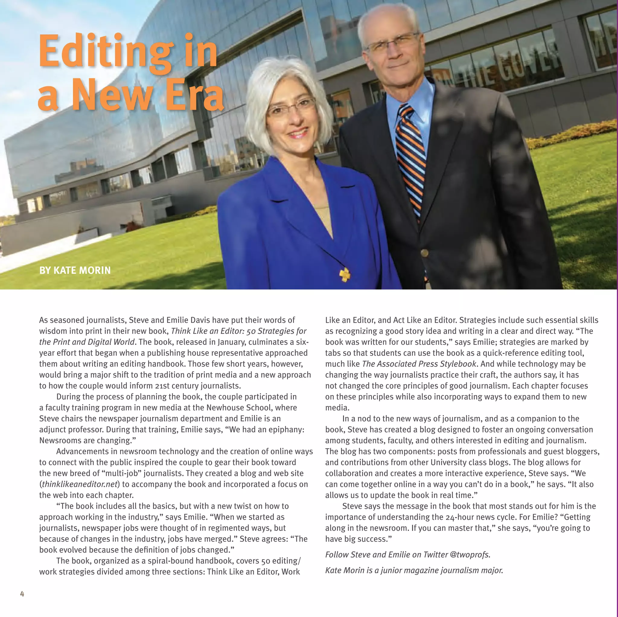 editing in
    a new era


    BY Kate morin



    As seasoned journalists, Steve and Emilie Davis have put their words of         Like an Editor, and Act Like an Editor. Strategies include such essential skills
    wisdom into print in their new book, Think Like an Editor: 50 Strategies for    as recognizing a good story idea and writing in a clear and direct way. “The
    the Print and Digital World. The book, released in January, culminates a six-   book was written for our students,” says Emilie; strategies are marked by
    year effort that began when a publishing house representative approached        tabs so that students can use the book as a quick-reference editing tool,
    them about writing an editing handbook. Those few short years, however,         much like The Associated Press Stylebook. And while technology may be
    would bring a major shift to the tradition of print media and a new approach    changing the way journalists practice their craft, the authors say, it has
    to how the couple would inform 21st century journalists.                        not changed the core principles of good journalism. Each chapter focuses
         During the process of planning the book, the couple participated in        on these principles while also incorporating ways to expand them to new
    a faculty training program in new media at the Newhouse School, where           media.
    Steve chairs the newspaper journalism department and Emilie is an                    In a nod to the new ways of journalism, and as a companion to the
    adjunct professor. During that training, Emilie says, “We had an epiphany:      book, Steve has created a blog designed to foster an ongoing conversation
    Newsrooms are changing.”                                                        among students, faculty, and others interested in editing and journalism.
         Advancements in newsroom technology and the creation of online ways        The blog has two components: posts from professionals and guest bloggers,
    to connect with the public inspired the couple to gear their book toward        and contributions from other university class blogs. The blog allows for
    the new breed of “multi-job” journalists. They created a blog and web site      collaboration and creates a more interactive experience, Steve says. “We
    (thinklikeaneditor.net) to accompany the book and incorporated a focus on       can come together online in a way you can’t do in a book,” he says. “It also
    the web into each chapter.                                                      allows us to update the book in real time.”
         “The book includes all the basics, but with a new twist on how to               Steve says the message in the book that most stands out for him is the
    approach working in the industry,” says Emilie. “When we started as             importance of understanding the 24-hour news cycle. For Emilie? “Getting
    journalists, newspaper jobs were thought of in regimented ways, but             along in the newsroom. If you can master that,” she says, “you’re going to
    because of changes in the industry, jobs have merged.” Steve agrees: “The       have big success.”
    book evolved because the definition of jobs changed.”
                                                                                    Follow Steve and Emilie on Twitter @twoprofs.
         The book, organized as a spiral-bound handbook, covers 50 editing/
    work strategies divided among three sections: Think Like an Editor, Work        Kate Morin is a junior magazine journalism major.

4
 