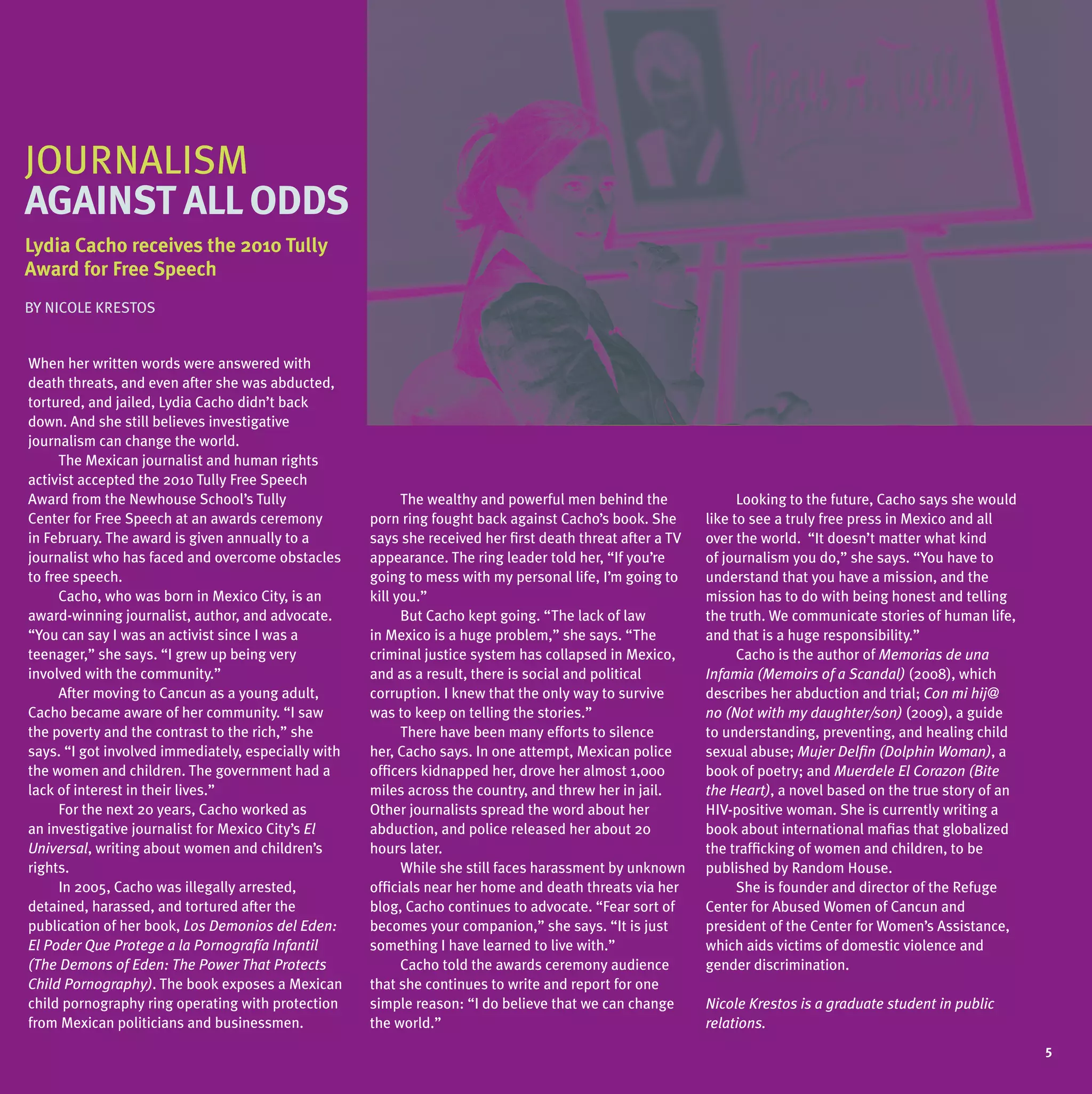 JOuRNALISM
JOuRNALISM
   RNALISM
against all oDDs
lydia
lydia Cacho receives the 2010 tully
                              tully
award          speech
award for Free speech
BY NICOLE KRESTOS


When her written words were answered with
death threats, and even after she was abducted,
tortured, and jailed, Lydia Cacho didn’t back
down. And she still believes investigative
journalism can change the world.
      The Mexican journalist and human rights
activist accepted the 2010 Tully Free Speech
Award from the Newhouse School’s Tully                     The wealthy and powerful men behind the               Looking to the future, Cacho says she would
Center for Free Speech at an awards ceremony         porn ring fought back against Cacho’s book. She       like to see a truly free press in Mexico and all
in February. The award is given annually to a        says she received her first death threat after a TV   over the world. “It doesn’t matter what kind
journalist who has faced and overcome obstacles      appearance. The ring leader told her, “If you’re      of journalism you do,” she says. “You have to
to free speech.                                      going to mess with my personal life, I’m going to     understand that you have a mission, and the
      Cacho, who was born in Mexico City, is an      kill you.”                                            mission has to do with being honest and telling
award-winning journalist, author, and advocate.            But Cacho kept going. “The lack of law          the truth. We communicate stories of human life,
“You can say I was an activist since I was a         in Mexico is a huge problem,” she says. “The          and that is a huge responsibility.”
teenager,” she says. “I grew up being very           criminal justice system has collapsed in Mexico,            Cacho is the author of Memorias de una
involved with the community.”                        and as a result, there is social and political        Infamia (Memoirs of a Scandal) (2008), which
      After moving to Cancun as a young adult,       corruption. I knew that the only way to survive       describes her abduction and trial; Con mi hij@
Cacho became aware of her community. “I saw          was to keep on telling the stories.”                  no (Not with my daughter/son) (2009), a guide
the poverty and the contrast to the rich,” she             There have been many efforts to silence         to understanding, preventing, and healing child
says. “I got involved immediately, especially with   her, Cacho says. In one attempt, Mexican police       sexual abuse; Mujer Delfin (Dolphin Woman), a
the women and children. The government had a         officers kidnapped her, drove her almost 1,000        book of poetry; and Muerdele El Corazon (Bite
lack of interest in their lives.”                    miles across the country, and threw her in jail.      the Heart), a novel based on the true story of an
      For the next 20 years, Cacho worked as         Other journalists spread the word about her           HIV-positive woman. She is currently writing a
an investigative journalist for Mexico City’s El     abduction, and police released her about 20           book about international mafias that globalized
Universal, writing about women and children’s        hours later.                                          the trafficking of women and children, to be
rights.                                                    While she still faces harassment by unknown     published by Random House.
      In 2005, Cacho was illegally arrested,         officials near her home and death threats via her           She is founder and director of the Refuge
detained, harassed, and tortured after the           blog, Cacho continues to advocate. “Fear sort of      Center for Abused Women of Cancun and
publication of her book, Los Demonios del Eden:      becomes your companion,” she says. “It is just        president of the Center for Women’s Assistance,
El Poder Que Protege a la Pornografía Infantil       something I have learned to live with.”               which aids victims of domestic violence and
(The Demons of Eden: The Power That Protects               Cacho told the awards ceremony audience         gender discrimination.
Child Pornography). The book exposes a Mexican       that she continues to write and report for one
child pornography ring operating with protection     simple reason: “I do believe that we can change       Nicole Krestos is a graduate student in public
from Mexican politicians and businessmen.            the world.”                                           relations.
                                                                                                                                                               5
 