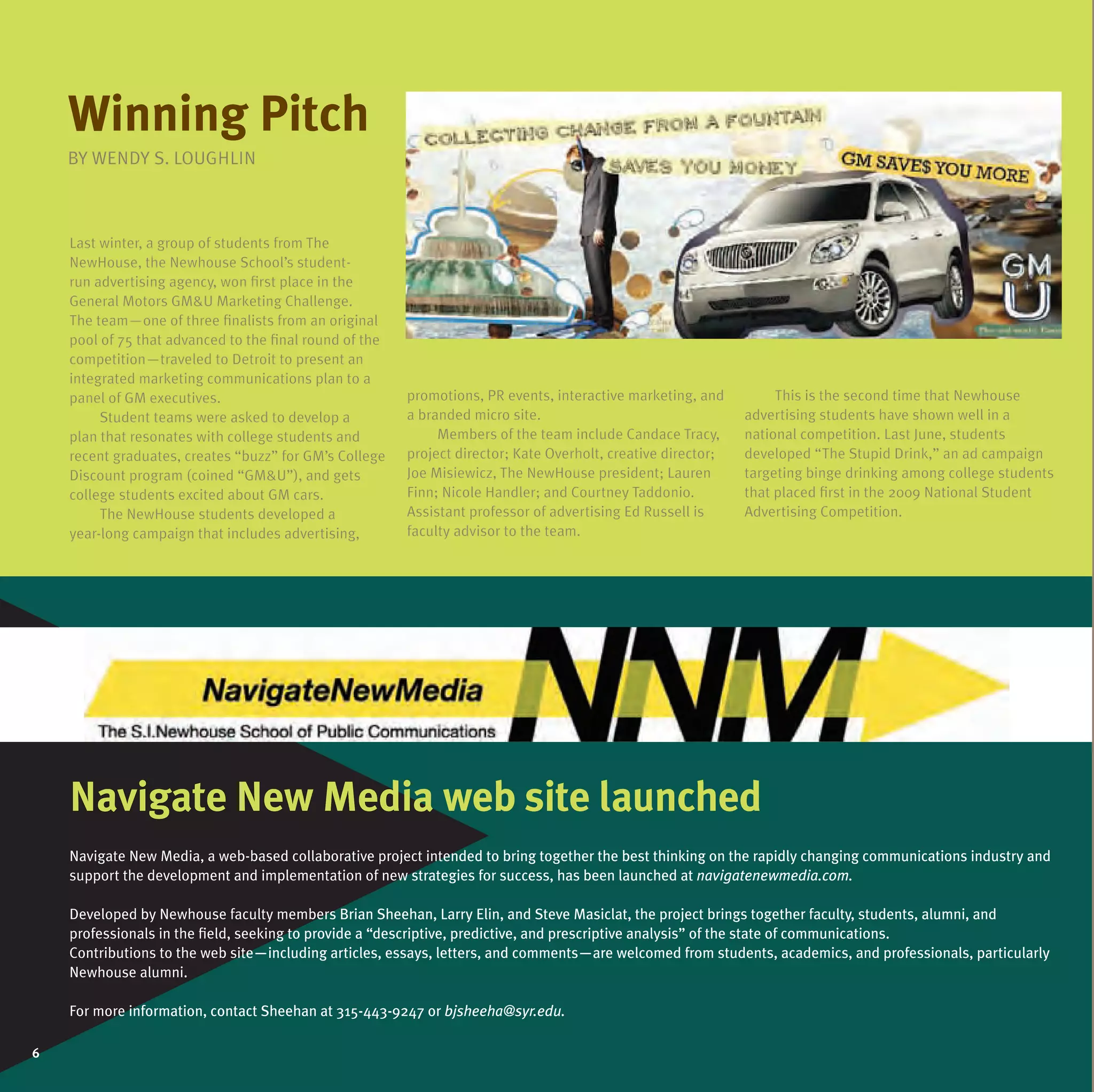 Winning pitch
    BY WENDY LOuGHLIN
    BY WENDY S. LOuGHLIN
                LO



    Last winter, a group of students from The
    NewHouse, the Newhouse School’s student-
    run advertising agency, won first place in the
    General Motors GM&u Marketing Challenge.
                     GM&u
    The team—one of three finalists from an original
    pool of 75 that advanced to the final round of the
    competition—traveled to Detroit to present an
    integrated marketing communications plan to a
    panel of GM executives.                              promotions, PR events, interactive marketing, and          This is the second time that Newhouse
         Student teams were asked to develop a           a branded micro site.                                 advertising students have shown well in a
    plan that resonates with college students and             Members of the team include Candace Tracy,       national competition. Last June, students
    recent graduates, creates “buzz” for GM’s College    project director; Kate Overholt, creative director;   developed “The Stupid Drink,” an ad campaign
    Discount program (coined “GM&u”), and gets
                               “GM&u
                               “GM&u”),                  Joe Misiewicz, The NewHouse president; Lauren         targeting binge drinking among college students
    college students excited about GM cars.              Finn; Nicole Handler; and Courtney Taddonio.          that placed first in the 2009 National Student
         The NewHouse students developed a               Assistant professor of advertising Ed Russell is      Advertising Competition.
    year-long campaign that includes advertising,        faculty advisor to the team.




    navigate new media web site launched
                  edia
    Navigate New Media, a web-based collaborative project intended to bring together the best thinking on the rapidly changing communications industry and
    support the development and implementation of new strategies for success, has been launched at navigatenewmedia.com.

    Developed by Newhouse faculty members Brian Sheehan, Larry Elin, and Steve Masiclat, the project brings together faculty, students, alumni, and
    professionals in the field, seeking to provide a “descriptive, predictive, and prescriptive analysis” of the state of communications.
    Contributions to the web site—including articles, essays, letters, and comments—are welcomed from students, academics, and professionals, particularly
    Newhouse alumni.

    For more information, contact Sheehan at 315-443-9247 or bjsheeha@syr.edu.

6
6
 