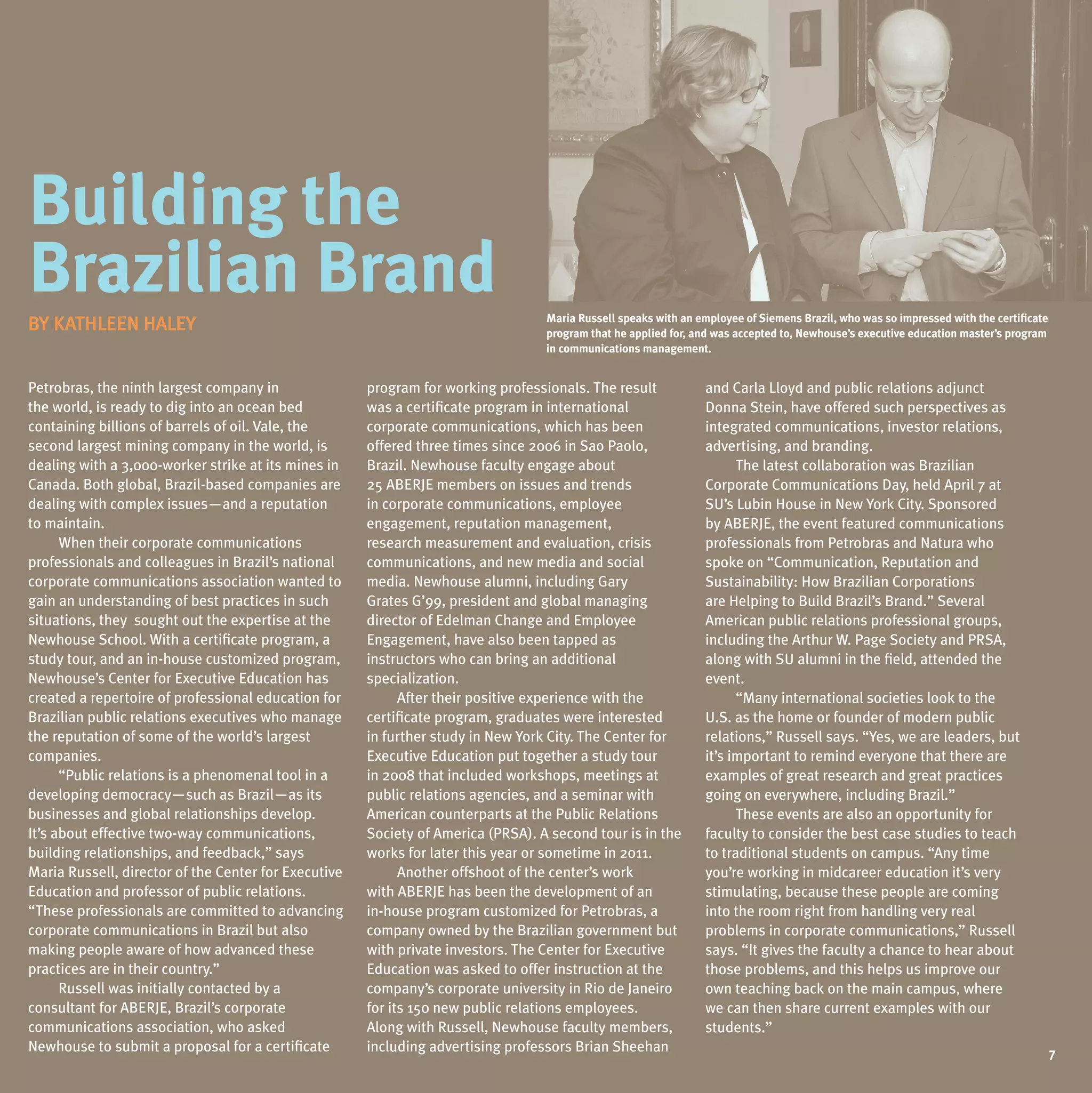 Building the
Brazilian Brand                                                                   maria russell speaks with an employee of siemens Brazil, who was so impressed with the certificate
BY KATHLEEN HALEY
BY KATHLEEN HALEY                                                                 program that he applied for, and was accepted to, newhouse’s executive education master’s program
                                                                                  in communications management.


Petrobras, the ninth largest company in               program for working professionals. The result              and Carla Lloyd and public relations adjunct
the world, is ready to dig into an ocean bed          was a certificate program in international                 Donna Stein, have offered such perspectives as
containing billions of barrels of oil. Vale, the      corporate communications, which has been                   integrated communications, investor relations,
second largest mining company in the world, is        offered three times since 2006 in Sao Paolo,               advertising, and branding.
dealing with a 3,000-worker strike at its mines in    Brazil. Newhouse faculty engage about                            The latest collaboration was Brazilian
Canada. Both global, Brazil-based companies are       25 ABERJE members on issues and trends                     Corporate Communications Day, held April 7 at
dealing with complex issues—and a reputation          in corporate communications, employee                      Su’s Lubin House in New York City. Sponsored
to maintain.                                          engagement, reputation management,                         by ABERJE, the event featured communications
      When their corporate communications             research measurement and evaluation, crisis                professionals from Petrobras and Natura who
professionals and colleagues in Brazil’s national     communications, and new media and social                   spoke on “Communication, Reputation and
corporate communications association wanted to        media. Newhouse alumni, including Gary                     Sustainability: How Brazilian Corporations
gain an understanding of best practices in such       Grates G’99, president and global managing                 are Helping to Build Brazil’s Brand.” Several
situations, they sought out the expertise at the      director of Edelman Change and Employee                    American public relations professional groups,
Newhouse School. With a certificate program, a        Engagement, have also been tapped as                       including the Arthur W. Page Society and PRSA,
study tour, and an in-house customized program,       instructors who can bring an additional                    along with Su alumni in the field, attended the
Newhouse’s Center for Executive Education has         specialization.                                            event.
created a repertoire of professional education for          After their positive experience with the                   “Many international societies look to the
Brazilian public relations executives who manage      certificate program, graduates were interested             u.S. as the home or founder of modern public
the reputation of some of the world’s largest         in further study in New York City. The Center for          relations,” Russell says. “Yes, we are leaders, but
companies.                                            Executive Education put together a study tour              it’s important to remind everyone that there are
      “Public relations is a phenomenal tool in a     in 2008 that included workshops, meetings at               examples of great research and great practices
developing democracy—such as Brazil—as its            public relations agencies, and a seminar with              going on everywhere, including Brazil.”
businesses and global relationships develop.          American counterparts at the Public Relations                    These events are also an opportunity for
It’s about effective two-way communications,          Society of America (PRSA). A second tour is in the         faculty to consider the best case studies to teach
building relationships, and feedback,” says           works for later this year or sometime in 2011.             to traditional students on campus. “Any time
Maria Russell, director of the Center for Executive         Another offshoot of the center’s work                you’re working in midcareer education it’s very
Education and professor of public relations.          with ABERJE has been the development of an                 stimulating, because these people are coming
“These professionals are committed to advancing       in-house program customized for Petrobras, a               into the room right from handling very real
corporate communications in Brazil but also           company owned by the Brazilian government but              problems in corporate communications,” Russell
making people aware of how advanced these             with private investors. The Center for Executive           says. “It gives the faculty a chance to hear about
practices are in their country.”                      Education was asked to offer instruction at the            those problems, and this helps us improve our
      Russell was initially contacted by a            company’s corporate university in Rio de Janeiro           own teaching back on the main campus, where
consultant for ABERJE, Brazil’s corporate             for its 150 new public relations employees.                we can then share current examples with our
communications association, who asked                 Along with Russell, Newhouse faculty members,              students.”
Newhouse to submit a proposal for a certificate       including advertising professors Brian Sheehan                                                                               7
                                                                                                                                                                                   7
 