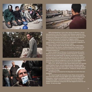 While photographing in Cairo’s Tahrir Square on February 2, Burton
was attacked by a mob of pro-President Hosni Mubarak supporters who
punched and slapped him and grabbed at his cameras. He was rescued by
pro-democracy supporters and hurled into a government tank where he
remained for hours under the protection of Egyptian soldiers.
     He was one of several journalists who would be injured during the
massive people’s revolution that would lead to Mubarak’s resignation on
February 11, ending a 30-year-old repressive regime.
     Burton, whose clients include The New York Times, Getty Images,
The Associated Press, Reuters, and Bloomberg News, escaped from the
ordeal relatively unharmed and went on to tell his story on his blog at
andrewburtonphoto.com.
     Burton recalled how on February 2 he started the day with another
Newhouse alumnus and photographer, Andrew Henderson. (Henderson,
who works for Abu Dhabi-based The National, would also be roughed
up by pro-government supporters that day.) The two went their separate
ways after shooting some crowd protests that morning. Burton went to
shoot photos for planned assignments, such as the closed Egyptian Stock
Exchange, before heading back to his hotel to transmit his photos.
     About 4 p.m., Burton went to Tahrir Square where there were reported
clashes between the pro- and anti-Mubarak groups. Although traveling
alone without any other journalists might have been questionable, Burton
had seen others in the same circumstances. “Simply put, things had been
safe,” he said in his blog.
     The following is an excerpt from his blog about the events that soon
developed:
     “As I moved through the thickening crowd, things seemed slightly
more tense than earlier in the day. Before I got to where the fighting was
taking place, I noticed a pro-Mubarak supporter painting slogans over
anti-Mubarak graffiti. I started to photograph him, but was suddenly
grabbed from behind by a young man who also slapped his hand over my
camera – he was very angry.



                                                                             11
 