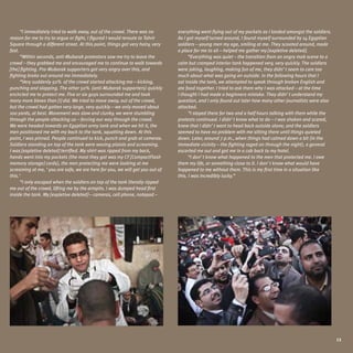 “I immediately tried to walk away, out of the crowd. There was no         everything went flying out of my pockets as I landed amongst the soldiers.
reason for me to try to argue or fight, I figured I would reroute to Tahrir     As I got myself turned around, I found myself surrounded by 14 Egyptian
Square through a different street. At this point, things got very hairy, very   soldiers—young men my age, smiling at me. They scooted around, made
fast.                                                                           a place for me to sit—helped me gather my [expletive deleted].
      “Within seconds, anti-Mubarak protestors saw me try to leave the                “Everything was quiet – the transition from an angry mob scene to a
crowd – they grabbed me and encouraged me to continue to walk towards           calm but cramped interior tank happened very, very quickly. The soldiers
[the] fighting. Pro-Mubarak supporters got very angry over this, and            were joking, laughing, making fun of me, they didn’t seem to care too
fighting broke out around me immediately.                                       much about what was going on outside. In the following hours that I
      “Very suddenly 50% of the crowd started attacking me—kicking,             sat inside the tank, we attempted to speak through broken English and
punching and slapping. The other 50% (anti-Mubarak supporters) quickly          ate food together. I tried to ask them why I was attacked—at the time
encircled me to protect me. Five or six guys surrounded me and took             I thought I had made a beginners mistake. They didn’t understand my
many more blows than [I] did. We tried to move away, out of the crowd,          question, and I only found out later how many other journalists were also
but the crowd had gotten very large, very quickly—we only moved about           attacked.
100 yards, at best. Movement was slow and clunky, we were stumbling                   “I stayed there for two and a half hours talking with them while the
through the people attacking us—forcing our way through the crowd.              protests continued. I didn’t know what to do—I was shaken and scared,
We were headed towards an Egyptian army tank and when we hit it, the            knew that I didn’t want to head back outside alone, and the soldiers
men positioned me with my back to the tank, squatting down. At this             seemed to have no problem with me sitting there until things quieted
point, I was pinned. People continued to kick, punch and grab at cameras.       down. Later, around 7 p.m., when things had calmed down a bit (in the
Soldiers standing on top of the tank were waving pistols and screaming.         immediate vicinity—the fighting raged on through the night), a general
I was [expletive deleted] terrified. My shirt was ripped from my back,          escorted me out and got me in a cab back to my hotel.
hands went into my pockets (the most they got was my CF [CompactFlash                 “I don’t know what happened to the men that protected me. I owe
memory storage] cards), the men protecting me were looking at me                them my life, or something close to it. I don’t know what would have
screaming at me, ‘you are safe, we are here for you, we will get you out of     happened to me without them. This is my first time in a situation like
this.’                                                                          this. I was incredibly lucky.”
      “I only escaped when the soldiers on top of the tank literally ripped
me out of the crowd, lifting me by the armpits. I was dumped head first
inside the tank. My [expletive deleted]—cameras, cell phone, notepad –




                                                                                                                                                             13
 