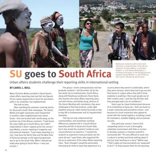 Newhouse students walk to their next
                                                                                                                            interview in Grahamstown. From left are
                                                                                                                            students Christine Mehta ’11 and Nate



     SU goes to South Africa
                                                                                                                            Hopper ’11, and Sanele Ntshingana, a
                                                                                                                            translator and guide. In the background are
                                                                                                                            student Shayna Meliker ’11 and Professor
                                                                                                                            Seth Gitner. (Photos by Steve Davis)


     Urban affairs students challenge their reporting skills in international setting
     By Carol L. Boll                                              The group—seven undergraduates and two          country where they weren’t comfortable, where
                                                             graduate students—left December 28 for the            they were nervous, where they had to go out and
     When Christine Mehta enrolled in Steve Davis’s          two-week trip to Grahamstown, South Africa,           find stories in a place where they didn’t know
     urban affairs reporting class last fall, she figured    along with Newhouse professors Steve Davis,           anybody or anything. I like to get people out of
     it’d be a great opportunity to hone her journalism      who teaches the urban affairs reporting class,        their comfort zone—and this trip did that. And
     skills in an unfamiliar city neighborhood.              and Seth Gitner; and Ashley Kang, director of         they emerged with a lot of confidence.”
            She had no idea.                                 The Stand. Working with translators, they were              Davis says he chose Grahamstown because
            After spending the semester covering stories     challenged to find and produce, under tight           of its similarities to Syracuse—both are home to
     for Syracuse’s South Side newspaper, The Stand,         deadline pressure, video stories focusing on day-     a major university and journalism school—and
     Mehta and eight classmates were dispatched              to-day life in Grahamstown and its impoverished       because of a local connection who agreed to
     to another urban neighborhood over winter               township.                                             assist with the myriad logistics, including a need
     break—this one located half a world away, on the              The trip not only underscored the               for translators, suitable lodging, and occasional
     southern tip of the African continent. “I had heard     commonalities, and sometimes startling                security.
     the class might go to South Africa, but I didn’t        differences, between life in a South African                One particular concern: How to find
     really believe it when I signed up for the course,”     township and life on Syracuse’s South Side,           compelling stories in such a thoroughly
     says Mehta, a senior majoring in magazine and           but it also tested the students’ resilience and       unfamiliar environment with little or no time
     international relations. “I just enjoy reporting in a   resourcefulness as reporters. “I wanted the           to develop contacts or immerse oneself in
     city. I had done the North Side and the West Side       students to experience how journalists are the        community life? “It’s very difficult to come into
     of Syracuse already, so the logical progression         same all over,” says Davis, who organized the         a culture or society and know nothing about it
     was to go to the South Side. When I learned we          trip as an extension of the urban affairs reporting   and just start working on a story,” Mehta says.
     really were going to South Africa—I was just            class. “And I thought it would be particularly        “That’s really not how journalists are ‘supposed’
     ecstatic.”                                              interesting for them to have that experience in a     to do it.” To help prepare them for the daunting
14
 