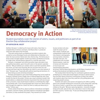 New York State Assemblyman Sam Roberts at the



     Democracy in Action
                                                                                                                   Onondaga County Democratic Committee celebration
                                                                                                                                 on Election Day (Photo by Sean Harp)




     Student-journalists cover the stories of voters, issues, and politicians as part of an
     Election Day collaborative project
     By kathleen M. Haley

     Kathleen Ronayne ’12 talked up the issues with voters. Sean Harp ’11            faculty members who also
     snapped shots of winners and losers. And Alyssa Elias ’11 produced              made the project part of
     newscasts with reports from the field.                                          their classes. Graduate and
         They were among nearly 140 Newhouse journalism students who                 undergraduate students from
     spread out across Onondaga County and collaborated on November 2 to             nine classes in photography,
     cover the most sacred of democratic rites: Election Day. The Democracy in       print journalism, television,
     Action project brought together student-journalists and Newhouse faculty        and radio took part. The
     in a large-scale, interdisciplinary approach to a real-life news event.         collaboration also included
         Ronayne, a newspaper and online journalism major who plans to go            Democracywise, a web site
     into political journalism, spent time with voters in the western suburban       of stories and information
     districts. “We just walked up to random voters to ask them questions about      on local issues and                                   (Photo by Mackenzie Reiss)
     the issues, so it was nerve-wracking. But you just learn how not to be          representatives generated
     nervous and how to get the information you need in a very short amount of       by Grimes’ Political Reporting students, and NCCNews, broadcast news
     time,” Ronayne says. “Especially with political reporting and elections, it’s   produced by broadcast and digital journalism students.
     all about being accurate and being immediate.”                                      The Sunday before Election Day, the coordinators gathered students
         Ronayne participated as part of the Political Reporting course taught by    at Newhouse to review what would happen and how to upload reports
     Professor Charlotte Grimes, Knight Chair in Political Reporting, who came       from the field. Board of Elections Commissioner Ed Ryan also talked
     up with the idea for the project. Grimes saw a way to develop a project that    with students about how close they could be to the polling places and
     would address a collaborative-intensive requirement that will soon be part      respecting people’s privacy.
     of the curriculum. It also would expose students to something they might            Students were given press passes and signed up for shifts at polling
     not be familiar with. “A lot of young people don’t know much about politics     places and campaign headquarters around the county. Along with capturing
     and I thought this might be a chance for them to really see democracy in        the voices of voters, a special focus was included on reporting about
     action,” Grimes says.                                                           children at the polls. “We were capturing vignettes—moments of people
         Grimes asked Christy Perry, adjunct professor of broadcast and digital      being at the polls: why do they come, what does it mean to them, what
     journalism, and Chris Tuohey, associate professor of broadcast and digital      are their concerns,” Grimes says. “It was just letting people talk about
     journalism, to help coordinate the project. They reached out to other           democracy.”

16
 