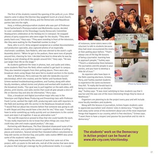 The first of the students covered the opening of the polls at 5 a.m. Other
reports came in about the Election Day spaghetti lunch at a local church,
student voters at SU’s Bird Library, and the Democratic and Republican
parties late into the night.
     Harp, a military photojournalism student who was part of Professor
David Sutherland’s Photojournalism and Multimedia course, decided
to cover candidates at the Onondaga County Democratic Committee
Headquarters celebration at the Holiday Inn in Liverpool. He snapped
photos of party supporters who were eager for the results. “They were
pretty hard-core,” Harp says. “They were standing in front of the television,                         (Photo by Sean Harp)
like they were waiting for the Powerball number to drop.”
                                                                                  of instances, some voters were a bit
     Harp, who is a U.S. Army sergeant assigned as a combat documentation
                                                                                  reluctant to talk to students because
and production specialist, also captured photos of an especially
                                                                                  they had never encountered the media
charismatic candidate, Sam Roberts, who was elected to the state’s 119th
                                                                                  at their polling place before. “That’s
Assembly district. “When he got to the podium, there were tons of people
                                                                                  always one of the big life lessons
around him, cheering for him. I decided how best to show who he was by
                                                                                  of being a journalist: learning how
backing up and showing all the people around him,” Harp says. “He was
                                                                                  to approach people,” Tuohey says.
just larger than life on the stage.”
                                                                                  “There’s a relationship there between
     As students gathered the news in photos, text, and audio and video,
                                                                                  the journalists and the people in your
some students filed from the field; others waited to get back to campus.
                                                                                  stories, and you have to develop a
They also tweeted snippets from their polling places. There were also
                                                                                  little bit of trust.”
broadcast shots using Skype that were fed to student anchors in the studio.
                                                                                        As reporters who have been in
     Back at Newhouse, Perry oversaw the web site (www.dia-cny.com/
                                                                                  the field covering elections, Grimes,
electionday), which she created, and the Twitter and Facebook feeds.
                                                                                  Perry, and Tuohey wanted students
Grimes worked troubleshooting problems, and Tuohey, along with other
                                                                                  to experience the same excitement
faculty members, edited stories and photos and worked with students in                                                                    (Photo by Daniel Barker)
                                                                                  they felt. “It really did herald back to
the broadcast studio. “Our goal was to pull together on the web video, still
                                                                                  being in a newsroom on an election
photos, print stories, and radio stories that could all give people a slice of
                                                                                  day,” Tuohey says. “It was most satisfying to hear students say that it
life on Election Day and also be informative,” Perry says.
                                                                                  was fun and this was one of the more interesting things they’ve done at
     Elias, a broadcast and digital journalism major who was in the
                                                                                  Newhouse.”
Television and Digital News Producing and Presenting class with Professor
                                                                                       Organizers are planning to do the project every year and will include
Frank Currier, worked the night shift, producing web casts with reporters in
                                                                                  more faculty members and students.
the field and working with the anchor in the Newhouse broadcast studio.
                                                                                       Along with the lessons in journalism, Grimes hopes students came
“I would find out about two minutes before that someone was going to call
                                                                                  to appreciate journalists’ and citizens’ roles in democracy. “I hope they
in with Skype and they would have a live shot for me,” Elias says. “I would
                                                                                  took away some sense of the excitement about one of the most important
have to write something up really quickly and run downstairs to the control
                                                                                  things that happens in our country, which is free elections,” Grimes says.
room and slam it all together. It was an adrenaline rush.”
                                                                                  “I want them to have a respect and passion for journalism and its role in
     The real-life experience proved to Elias that she could handle the work.
                                                                                  democracy.”
“It was really important to me to know that when things are crazy that I
could stay calm and create a good product,” she says.
     Partnering with Newhouse, The Post-Standard showcased some of the
students’ stories, and a political reporter supplied a database of polling
places and statistics. Several retired Post-Standard editors volunteered to            The students’ work on the Democracy
help edit stories on Election Day, and public radio station WRVO also aired
some of the students’ radio spots.
                                                                                       in Action project can be found at
     Tuohey was impressed by the amount of work that came out of the                   www.dia-cny.com/electionday.
project, with 170 posts to the web site, and all of the stories that were done
on places that rarely get coverage by the professional media. In a couple

                                                                                                                                                                     17
 