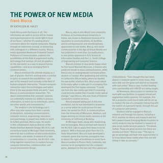 THE POWER OF NEW MEDIA
     Frank Biocca
     By KATHLEEN M. HALEY

     Frank Biocca sees the future in 3D. The                    Biocca, who is also World Class University
     information we need to access will be instant        Professor at Sunmkyunkwan University in
     and superimposed on the world right in front         Korea, was drawn to Newhouse because of its
     of our faces—whether it’s reading diners’            reputation in communications, its facilities,
     comments about the nearest restaurant, flipping      and its entrepreneurial and interdisciplinary
     through an instruction manual, or interacting        approaches to new media. Biocca, who wrote
     with colleagues in a different country. Biocca,      Communication in the Age of Virtual Reality and
     newly appointed Newhouse Endowed Chaired             has published in more than 150 publications,
     Professor of Communication, explores the             is also jointly appointed in SU’s School of
     possibilities of this field of augmented reality,    Information Studies and the L.C. Smith College
     technology that overlays 2D and 3D graphics          of Engineering and Computer Science.
     on the real world, as a way to expand human                Biocca’s interest in new media began when
     capabilities—and as an emerging field in             he first heard Marshall McLuhan, a theorist who
     communications.                                      predicted trends in mass communications, while
           Biocca envisions the ultimate display as a     Biocca was an undergraduate communications
     pair of glasses. And he’s working with a scientist   student in Canada. After graduating and settling
                                                                                                              Child platform. “Even though they had never
     in optics to research the possibilities—just         in California’s Silicon Valley, where he headed
                                                                                                              played a computer game in some cases, they
     part of his research and curiosity in the field of   his own public relations firm, Biocca was asked
                                                                                                              were able use the game and started to compete
     human-computer interaction. “Human-computer          in the early 1980s to take part in a company that
                                                                                                              with each other,” Biocca says. Further funding
     interaction takes the technologies and tailors       developed the first laptop computer. “I could
                                                                                                              and a partnership with UNICEF are being sought.
     them to the way people think and work,” says         see from the new media part that if computing
                                                                                                                    At Newhouse, Biocca plans to continue his
     Biocca, a communications researcher. “It’s           could become mobile that it would create radical
                                                                                                              work with new facilities to support virtual and
     about understanding that computer systems            change,” says Biocca, who was head of Osborne
                                                                                                              augmented reality systems. For example, this
     can potentially improve our ability to process       Computer’s creative services.
                                                                                                              fall a projective multi-touch table will be set up
     information, to reach out to individuals, and to           Biocca enjoyed taking part in this new
                                                                                                              to explore the use of a computer interacting with
     see other worlds and environments.”                  revolution, but he was interested in academia
                                                                                                              the motion of a person’s hands, through the use
           The medium is the technology, but it           as a venue where he could pursue his own
                                                                                                              of a projector and camera.
     often may take researchers from a variety            ideas. He earned his Ph.D. in communications
                                                                                                                    Students will be engaged in Biocca’s
     of disciplines, including communications,            from the University of Wisconsin, Madison, and
                                                                                                              research and through his classes, including a
     computer science, engineering, education,            began working on virtual reality systems at the
                                                                                                              Ph.D. seminar on theory and research and this
     and psychology, to propel new media to reach         University of California at Berkeley.
                                                                                                              fall’s project-based Emerging Media Incubator in
     its fullest potential, Biocca says. He works               At Michigan State, along with researching
                                                                                                              which students may be involved in research or
     in this collaborative style as director of the       new technologies, Biocca worked with teams in
                                                                                                              new social media services projects. “Facebook.
     Media Interface Network Design (M.I.N.D.) Lab        the M.I.N.D. Labs to apply their ideas to social
                                                                                                              Twitter. Those are great services but these are
     consortium based at Michigan State University,       projects. With a $100,000 grant from the U.S.
                                                                                                              already out there,” Biocca says. “The way to
     where he was a professor of telecommunication,       State Department, Biocca’s team developed a
                                                                                                              get an advantage and have new opportunities is
     information, and media. A network of 10 labs         computer game that teaches youngsters how
                                                                                                              to know about these media when they are still
     at universities in 7 countries, the M.I.N.D. Labs    to detect the signs of landmines to avoid them.
                                                                                                              sitting in labs as concepts.”
     bring together researchers to explore human-         Biocca traveled to Phnom Penh, Cambodia, last
     computer interaction, communication, and             summer to let youngsters test the computer
     virtual environment design.                          game, deployed on the low-cost One Laptop per


18
 