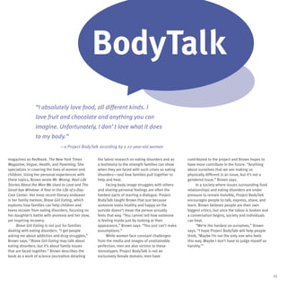 BodyTalk
                “I absolutely love food, all different kinds. I
                love fruit and chocolate and anything you can
                imagine. Unfortunately, I don’t love what it does
                to my body.”
                               —a Project BodyTalk recording by a 22-year-old woman

magazines as Redbook, The New York Times            the latest research on eating disorders and as   contributed to the project and Brown hopes to
Magazine, Vogue, Health, and Parenting. She         a testimony to the strength families can show    have more contribute in the future. “Anything
specializes in covering the lives of women and      when they are faced with such crises as eating   about ourselves that we see making us
children. Using her personal experiences with       disorders—and how families pull together to      physically different is an issue, but it’s not a
these topics, Brown wrote Mr. Wrong: Real-Life      help and heal.                                   gendered issue,” Brown says.
Stories About the Men We Used to Love and The             Facing body image struggles with others         In a society where issues surrounding food
Good-bye Window: A Year in the Life of a Day-       and sharing personal feelings are often the      relationships and eating disorders are under
Care Center. Her most recent literary endeavor      hardest parts of starting a dialogue. Project    pressure to remain invisible, Project BodyTalk
is her family memoir, Brave Girl Eating, which      BodyTalk taught Brown that just because          encourages people to talk, express, share, and
explores how families can help children and         someone looks healthy and happy on the           learn. Brown believes people are their own
teens recover from eating disorders, focusing on    outside doesn’t mean the person actually         biggest critics, but once the taboo is broken and
her daughter’s battle with anorexia and her slow,   feels that way. “You cannot tell how someone     a conversation begins, society and individuals
yet inspiring recovery.                             is feeling inside just by looking at their       can heal.
     Brave Girl Eating is not just for families     appearance,” Brown says. “You just can’t make         “We’re the hardest on ourselves,” Brown
dealing with eating disorders. “I get people        assumptions.”                                    says. “I hope Project BodyTalk will help people
asking me about addiction and drug struggles,”            While women face constant challenges       think, ‘Maybe I’m not the only one who feels
Brown says. “Brave Girl Eating may talk about       from the media and images of unattainable        this way. Maybe I don’t have to judge myself so
eating disorders, but it’s about family issues      perfection, men are also victims to these        harshly.’”
that are faced together.” Brown describes the       stereotypes. Project BodyTalk is not an
book as a work of science journalism detailing      exclusively female domain; men have




                                                                                                                                                         21
 
