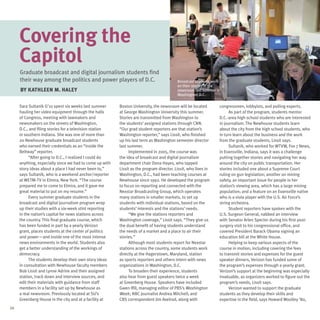 Covering the
     Capitol
     Graduate broadcast and digital journalism students find
     their way among the politics and power players of D.C.                               Broadcast students work
                                                                                          on their stories in the
     By Kathleen M. Haley                                                                 newsroom last summer in
                                                                                          Washington, D.C.

     Sara Sultanik G’10 spent six weeks last summer      Boston University, the newsroom will be located        congressmen, lobbyists, and polling experts.
     hauling her video equipment through the halls       at George Washington University this summer.                 As part of the program, students mentor
     of Congress, meeting with lawmakers and             Stories are transmitted from Washington to             D.C.-area high school students who are interested
     newsmakers on the streets of Washington,            the students’ assigned stations through CNN.           in journalism. The Newhouse students learn
     D.C., and filing stories for a television station   “Our grad student reporters are that station’s         about the city from the high school students, who
     in southern Indiana. She was one of more than       Washington reporter,” says Lissit, who finished        in turn learn about the business and the work
     20 Newhouse graduate broadcast students             up his last term as Washington semester director       from the graduate students, Lissit says.
     who earned their credentials as an “inside the      last summer.                                                 Sultanik, who worked for WTVW, Fox 7 News,
     Beltway” reporter.                                        Implemented in 2005, the course was              in Evansville, Indiana, says it was a challenge
           “After going to D.C., I realized I could do   the idea of broadcast and digital journalism           putting together stories and navigating her way
     anything, especially since we had to come up with   department chair Dona Hayes, who tapped                around the city on public transportation. Her
     story ideas about a place I had never been to,”     Lissit as the program director. Lissit, who lives in   stories included one about a Supreme Court
     says Sultanik, who is a weekend anchor/reporter     Washington, D.C., had been teaching courses at         ruling on gun legislation; another on mining
     at WETM-TV in Elmira, New York. “The course         Newhouse since 1992. He developed the program          safety, an important issue for people in her
     prepared me to come to Elmira, and it gave me       to focus on reporting and connected with the           station’s viewing area, which has a large mining
     great material to put on my resume.”                Nexstar Broadcasting Group, which operates             population; and a feature on an Evansville native
           Every summer graduate students in the         many stations in smaller markets, to set up            who is a viola player with the U.S. Air Force’s
     broadcast and digital journalism program wrap       students with individual stations, based on the        string orchestra.
     up their studies with a six-week stint reporting    students’ interests and the stations’ needs.                 Student reporters have spoken with the
     in the nation’s capital for news stations across          “We give the stations reporters and              U.S. Surgeon General, nabbed an interview
     the country. This final graduate course, which      Washington coverage,” Lissit says. “They give us       with Senator Arlen Specter during his first post-
     has been funded in part by a yearly Verizon         the dual benefit of having students understand         surgery visit to his congressional office, and
     grant, places students at the center of politics    the needs of a market and a place to air their         covered President Barack Obama signing an
     and power—and inside one of the most intense        stories.”                                              education bill at the White House.
     news environments in the world. Students also             Although most students report for Nexstar              Helping to keep various aspects of the
     get a better understanding of the workings of       stations across the country, some students work        course in motion, including covering the fees
     democracy.                                          directly at the Hagerstown, Maryland, station          to transmit stories and expenses for the guest
           The students develop their own story ideas    as sports reporters and others intern with news        speaker dinners, Verizon has funded some of
     in consultation with Newhouse faculty members       organizations in Washington, D.C.                      the program’s expenses through a yearly grant.
     Bob Lissit and Lynne Adrine and their assigned            To broaden their experience, students            Verizon’s support at the beginning was especially
     station, track down and interview sources, and      also hear from guest speakers twice a week             invaluable, as organizers worked to figure out the
     edit their materials with guidance from staff       at Greenberg House. Speakers have included             program’s needs, Lissit says.
     members in a facility set up by Newhouse as         Gwen Ifill, managing editor of PBS’s Washington              Verizon wanted to support the graduate
     a real newsroom. Previously located at SU’s         Week; NBC journalist Andrea Mitchell; and              students as they develop their skills and
     Greenberg House in the city and at a facility at    CBS correspondent Jim Axelrod, along with              expertise in the field, says Howard Woolley ’80,
24
 