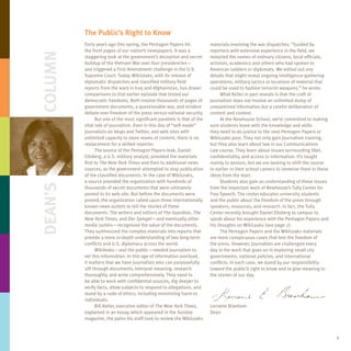 The Public’s Right to Know
         Forty years ago this spring, the Pentagon Papers hit             materials involving the war dispatches. “Guided by
         the front pages of our nation’s newspapers. It was a             reporters with extensive experience in the field, we
Column   staggering look at the government’s deception and secret         redacted the names of ordinary citizens, local officials,
         buildup of the Vietnam War over four presidencies—               activists, academics and others who had spoken to
         and triggered a First Amendment challenge in the U.S.            American soldiers or diplomats. We edited out any
         Supreme Court. Today, WikiLeaks, with its release of             details that might reveal ongoing intelligence-gathering
         diplomatic dispatches and classified military field              operations, military tactics or locations of material that
         reports from the wars in Iraq and Afghanistan, has drawn         could be used to fashion terrorist weapons,” he wrote.
         comparisons to that earlier episode that tested our                   What Keller in part reveals is that the craft of
         democratic freedoms. Both involve thousands of pages of          journalism does not involve an unlimited dump of
         government documents, a questionable war, and strident           unexamined information but a careful deliberation of
         debate over freedom of the press versus national security.       content and context.
               But one of the most significant parallels is that of the        At the Newhouse School, we’re committed to making
         vital role of journalism. Even in this day of “self-made”        sure students leave with the knowledge and skills
         journalists on blogs and Twitter, and web sites with             they need to do justice to the next Pentagon Papers or
         unlimited capacity to store reams of content, there is no        WikiLeaks post. They not only gain journalism training,
         replacement for a skilled reporter.                              but they also learn about law in our Communications
               The source of the Pentagon Papers leak, Daniel             Law course. They learn about issues surrounding libel,
         Ellsberg, a U.S. military analyst, provided the materials        confidentiality, and access to information. It’s taught
         first to The New York Times and then to additional news          mainly to seniors, but we are looking to shift the course
         sources, as the government attempted to stop publication         to earlier in their school careers to immerse them in these
         of the classified documents. In the case of WikiLeaks,           ideas from the start.
         a source provided the organization with hundreds of                   Students also gain an understanding of these issues
Dean’s




         thousands of secret documents that were ultimately               from the important work of Newhouse’s Tully Center for
         posted to its web site. But before the documents were            Free Speech. The center educates university students
         posted, the organization called upon three internationally       and the public about the freedom of the press through
         known news outlets to tell the stories of these                  speakers, resources, and research. In fact, the Tully
         documents. The writers and editors of The Guardian, The          Center recently brought Daniel Ellsberg to campus to
         New York Times, and Der Spiegel—and eventually other             speak about his experience with the Pentagon Papers and
         media outlets—recognized the value of the documents.             his thoughts on WikiLeaks (see page 7).
         They synthesized the complex materials into reports that              The Pentagon Papers and the WikiLeaks materials
         provide a more in-depth understanding of two long-term           are more conspicuous cases that test the freedom of
         conflicts and U.S. diplomacy across the world.                   the press. However, journalists are challenged every
               Wikileaks—and the public—needed journalists to             day in the work that goes on in exploring small city
         vet this information. In this age of information overload,       governments, national policies, and international
         it matters that we have journalists who can purposefully         conflicts. In each case, we stand by our responsibility
         sift through documents, interpret meaning, research              toward the public’s right to know and to give meaning to
         thoroughly, and write comprehensively. They need to              the stories of our day.
         be able to work with confidential sources, dig deeper to
         verify facts, allow subjects to respond to allegations, and
         stand by a code of ethics, including minimizing harm to
         individuals.
               Bill Keller, executive editor of The New York Times,       Lorraine Branham
         explained in an essay, which appeared in the Sunday              Dean
         magazine, the pains his staff took to review the WikiLeaks


                                                                                                                                        1
 