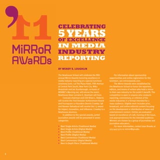 CELEBRATING
    5 YEARS
    OF Excellence
    in Media
    Industry
    REPORTING
    By Wendy S. Loughlin

    The Newhouse School will celebrate the fifth               For information about sponsorship
    annual Mirror Awards honoring excellence in           opportunities and online registration for the
    media industry reporting at a special luncheon        luncheon, see mirrorawards.com.
    ceremony June 7 at The Plaza Hotel, Fifth Avenue           The Mirror Awards were established by
    at Central Park South, New York City. Mika            the Newhouse School to honor the reporters,
    Brzezinski and Joe Scarborough, co-hosts of           editors, and teams of writers who hold a mirror
    MSNBC’s Morning Joe, will emcee the event.            to their own industry for the public’s benefit. The
    Newhouse Dean Lorraine E. Branham will host.          competition is open to anyone who conducts
          Comcast chairman and CEO Brian L. Roberts       reporting, commentary, or criticism of the
    will receive the Fred Dressler Achievement Award      media industries in a format intended for a
    and Foursquare co-founders Dennis Crowley ’98         mass audience. Eligible work includes print,
    and Naveen Selvadurai will receive the i-3 award      broadcast, and online editorial content focusing
    for impact, innovation, and influence. Crowley is a   on the development or distribution of news and
    Newhouse alumnus.                                     entertainment content. Entries are evaluated
          In addition to the special awards, juried       based on excellence of craft, framing of the issue,
    journalism awards will be presented in seven          and appropriateness for the intended audience.
    categories:                                           Winners are chosen by a group of journalists and
                                                          journalism educators.
    •	   Best Single Article (Traditional Media)               For more information, contact Jean Brooks at
    •	   Best Single Article (Digital Media)              315-443-5711 or mirror@syr.edu.
    •	   Best Profile (Traditional Media)
    •	   Best Profile (Digital Media)
    •	   Best Commentary (Traditional Media)
    •	   Best Commentary (Digital Media)
    •	   Best In-Depth Piece (Traditional Media)



2
 