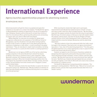 International Experience
Agency launches apprenticeships program for advertising students
By Kathleen M. Haley


Advertising students will get the chance to go global and apply their                 While searching for schools that might want to participate,
creativity at a top agency in a unique new program. The Wunderman agency         representatives from Wunderman looked at various schools’ curricula
is offering Newhouse students an opportunity to be part of its apprentice-       and came up with a short list, which included Syracuse. “We were blown
style Z Academy. Students will be immersed for at least three months at          away with the program and also the desire from the school to participate,”
one of its international offices, partnering with professionals and working      Manfredi says. He visited campus in February to meet with students about
on projects with such clients as Microsoft and Citibank.                         the program, attend classes, and meet the faculty. Bridget Lichtinger,
      William Manfredi ’76, executive vice president for global talent           assistant director of the Career Development Center at Newhouse, also
management at Wunderman and a graduate of SU’s Whitman School of                 helped build the connection between Wunderman and the advertising
Management, says the Z Academy is not only about training students               department.
in what it’s like to work in an agency, but it’s also about giving them the           “We want students to learn the professional skills that really cannot
experience of adapting to a new culture—crucial to working in the global         be taught in the classroom. They have to be in an agency environment,”
marketplace. “They can read about it, maybe travel somewhere, but being          says James C. Tsao, chair of the advertising department. “The other goal is
able to work and live in a country for three months is a lasting experience,”    the global experience. It’s a unique opportunity to stay in a place for three
he says.                                                                         months and interact with the local culture.”
      Wunderman is an ad agency of WPP, one of the top four advertising               Students can apply for one of the dozens of positions available by
holding companies in the world. Wunderman’s network has dozens                   designating which opportunity and location they would like to pursue.
of offices in more than 50 countries across 15-plus companies. Under             Those selected go through orientation, receive a stipend, and work with
Manfredi’s initiative, the Z Academy started in 2010 with students from          a mentor. “We help them ease into the country but we put them right into
Singapore working in offices that included Hong Kong and New York City.          the work,” Manfredi says. Students who participated last year included
The program has expanded to include offices in Europe, Canada, and more          one who put together a viral video for Microsoft and a team of two students
in Asia, and participation from three schools each in Singapore, London,         who worked on a Citibank account.
and the United States.                                                                The benefit for Wunderman is preparing potential employees. “Our
      “We were looking at schools that were flexible, to capture the vision of   challenge is creating globalists,” Manfredi says. “Many of our accounts are
what we’re trying to do,” Manfredi says. “We give students an extension of       global accounts, and you have to get people that know what time it is in
what they have already learned in academia and bring them in an academy          another country.”
of on-the-job learning.”




                                                                                                                                                            5
 