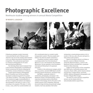 Photographic Excellence
    Newhouse student among winners in annual Alexia Competition
    By Wendy S. Loughlin




                                                                                                                                           (Photos by Bob Miller)


    A Newhouse graduate student interested             off a coordinated attack on London’s public            scholarship to study photojournalism at SU in
    in documenting the work of Kenyan youth            transportation system. Fifty-two people were           London in fall 2011, plus a $1,000 cash grant to
    reformers was one of two student award winners     killed in the attack by Islamic extremists.)           help produce their projects.
    in the 2011 Alexia International Photojournalism         Choudhary received a master’s degree                   Award of Excellence winners are Rebecca
    Competition. The professional award went           in photojournalism from the University of              Barnett, a senior at Western Kentucky
    to a freelance photographer for his work           Missouri in 2010 and worked for the Columbia           University; Mackenzie Reiss, a senior in the
    documenting young Muslims.                         Missourian. He was awarded a Ford Foundation           Newhouse School; and Brad Vest, a graduate
          Tom Kennedy, Alexia Tsairis Endowed Chair    International Fellowship for his graduate              student at Ohio University.
    in Documentary Photography in the Newhouse         education.                                                   Judges for both portions of the competition
    School, announced the winners following the              Finalists in the professional category, which    were Bob Sacha, multimedia producer and
    competition, hosted at Newhouse in February.       drew 233 entries, included GMB Akash, Jennifer         instructor; Eliane Laffont, photo industry veteran
          London-based freelance photographer          Emerling, Deanne Fitzmaurice, and Aaron Huey.          and Visa Pour L’Image advisor; and Annie
    Bharat Choudhary won the $15,000 Alexia                  Bob Miller, a graduate student in                Griffiths, National Geographic photographer and
    Foundation professional grant for his project      multimedia, photography, and design in the             founder of Ripple Effect Images.
    “The Silence of Others.” The project documents     Newhouse School, and Amanda Berg, a senior                   The work of current and past competition
    “the emotional struggle of young Muslims in        majoring in photojournalism at Rochester               winners can be viewed online at
    the face of negative perceptions and religious     Institute of Technology, tied for first place in the   www.alexiafoundation.org/archives.
    discriminations in the post 9/11 and 7/7 era,”     student portion of the competition. Berg will
    according to his proposal. (The date 7/7 refers    document binge drinking among female college
    to July 7, 2005, when four suicide bombers set     students. Each was awarded a full-tuition

6
 