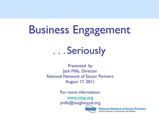 Business Engagement
      . . .   Seriously
               Presented by
            Jack Mills, Director
   National Network of Sector Partners
              August 17, 2011

          For more information:
               www.nnsp.org
          jmills@insightcced.org
 