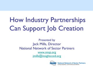 How Industry Partnerships
Can Support Job Creation
               Presented by
            Jack Mills, Director
   National Network of Sector Partners
                www.nnsp.org
           jmills@insightcced.org
 