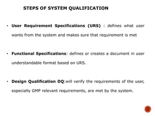 • User Requirement Specifications (URS) : defines what user
wants from the system and makes sure that requirement is met
• Functional Specifications: defines or creates a document in user
understandable format based on URS.
• Design Qualification DQ:will verify the requirements of the user,
especially GMP relevant requirements, are met by the system.
STEPS OF SYSTEM QUALIFICATION
 