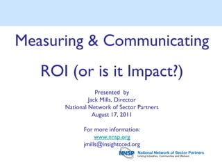 Measuring & Communicating
   ROI (or is it Impact?)
                  Presented by
               Jack Mills, Director
      National Network of Sector Partners
                 August 17, 2011

             For more information:
                  www.nnsp.org
             jmills@insightcced.org
 