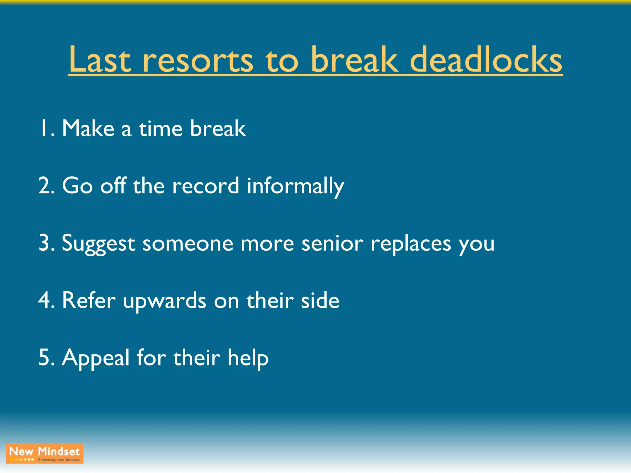Last resorts to break deadlocks 1. Make a time break 2. Go off the record informally 3. Suggest someone more senior replaces you 4. Refer upwards on their side 5. Appeal for their help 