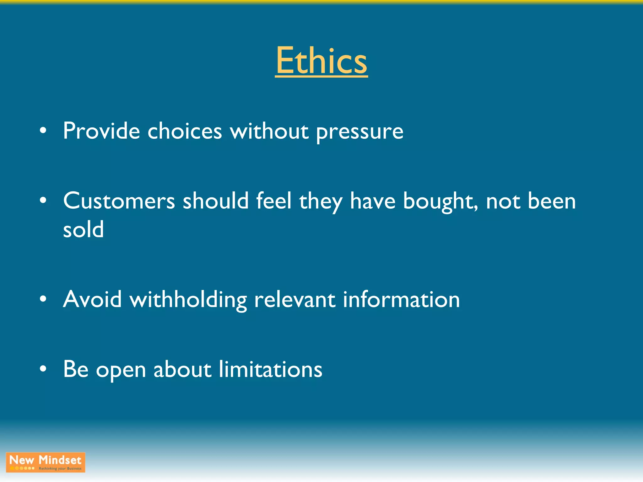 Ethics Provide choices without pressure Customers should feel they have bought, not been sold Avoid withholding relevant information Be open about limitations 