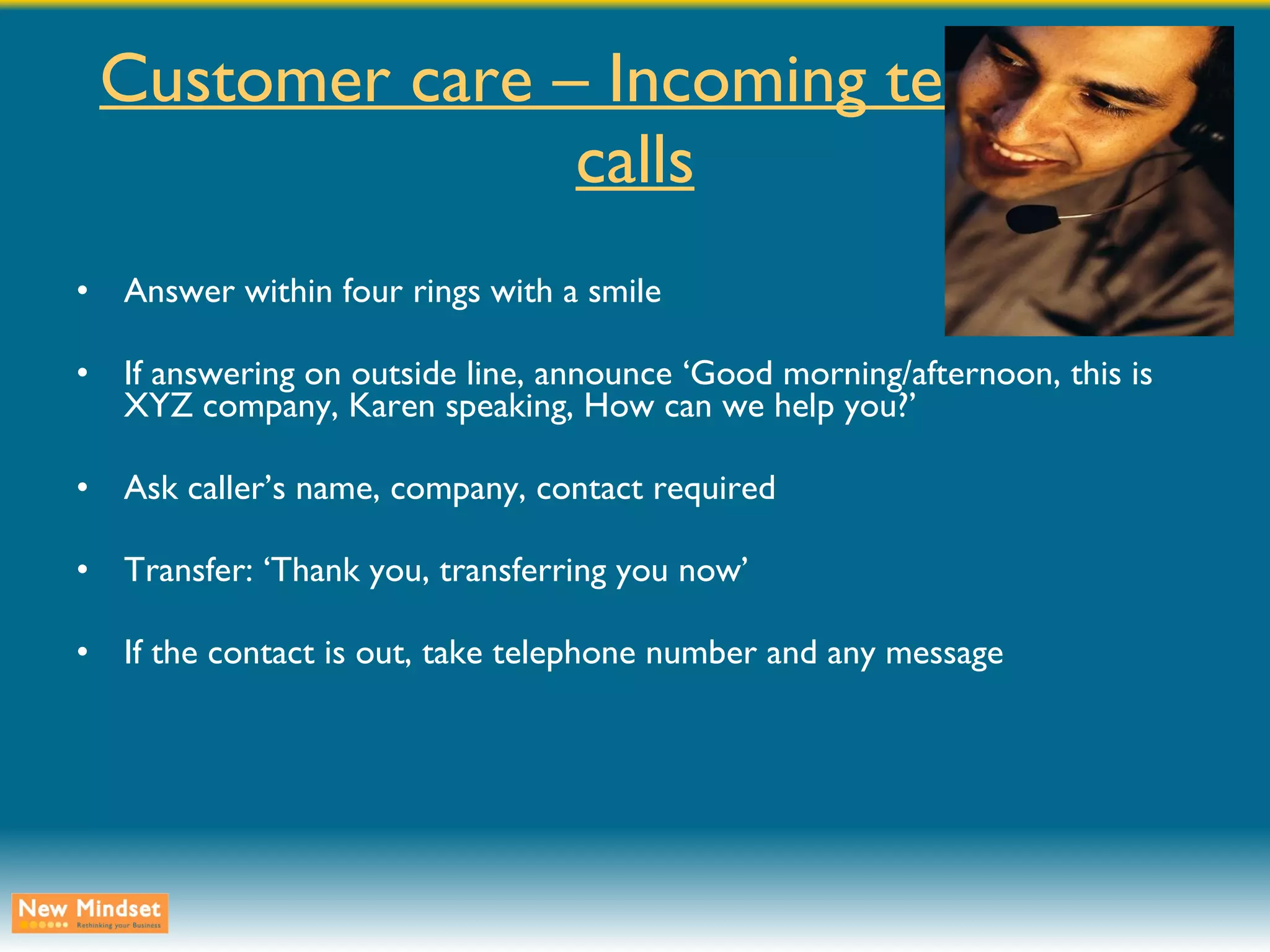 Customer care – Incoming telephone calls Answer within four rings with a smile If answering on outside line, announce ‘Good morning/afternoon, this is XYZ company, Karen speaking, How can we help you?’ Ask caller’s name, company, contact required Transfer: ‘Thank you, transferring you now’ If the contact is out, take telephone number and any message 
