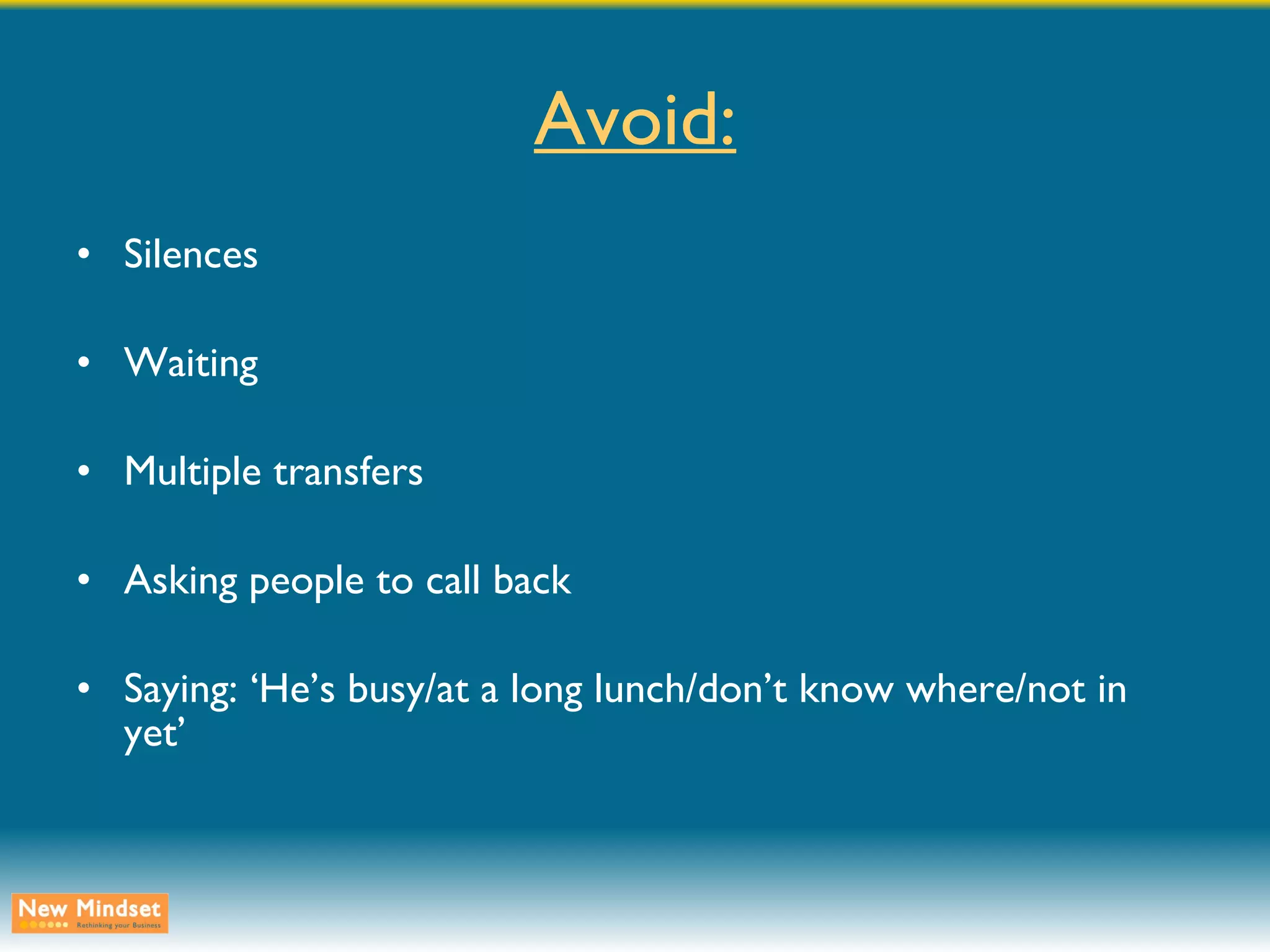 Avoid: Silences Waiting Multiple transfers Asking people to call back Saying: ‘He’s busy/at a long lunch/don’t know where/not in yet’ 