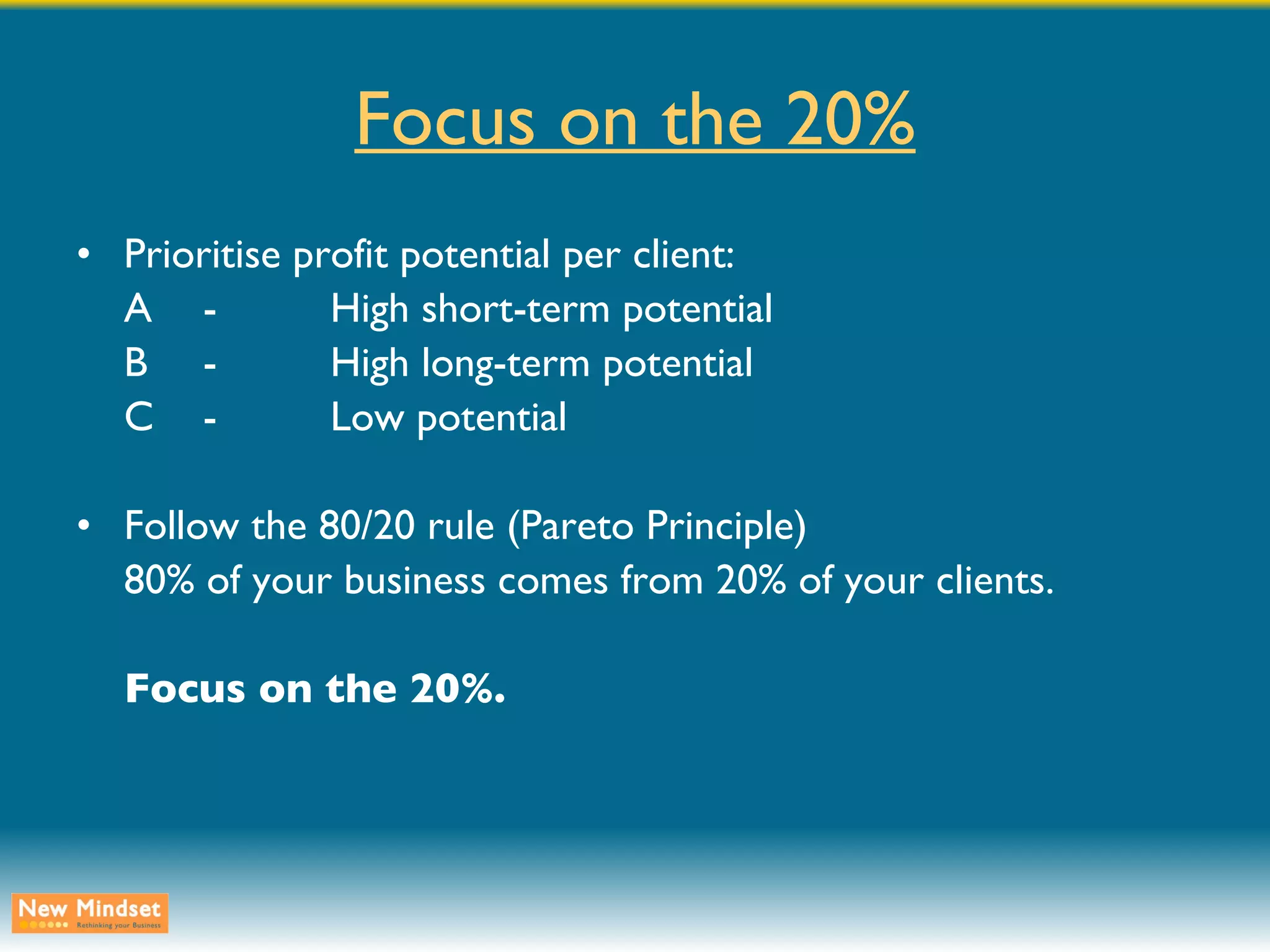 Focus on the 20% Prioritise profit potential per client: A - High short-term potential B - High long-term potential C - Low potential Follow the 80/20 rule (Pareto Principle) 80% of your business comes from 20% of your clients. Focus on the 20%. 