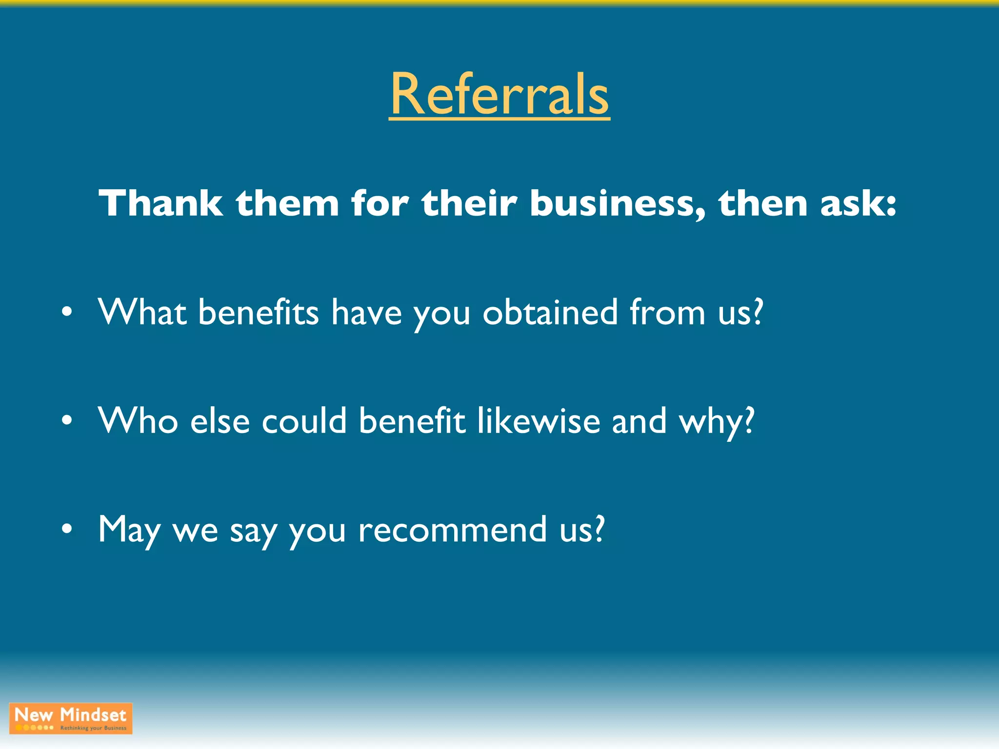 Referrals Thank them for their business, then ask: What benefits have you obtained from us? Who else could benefit likewise and why? May we say you recommend us? 