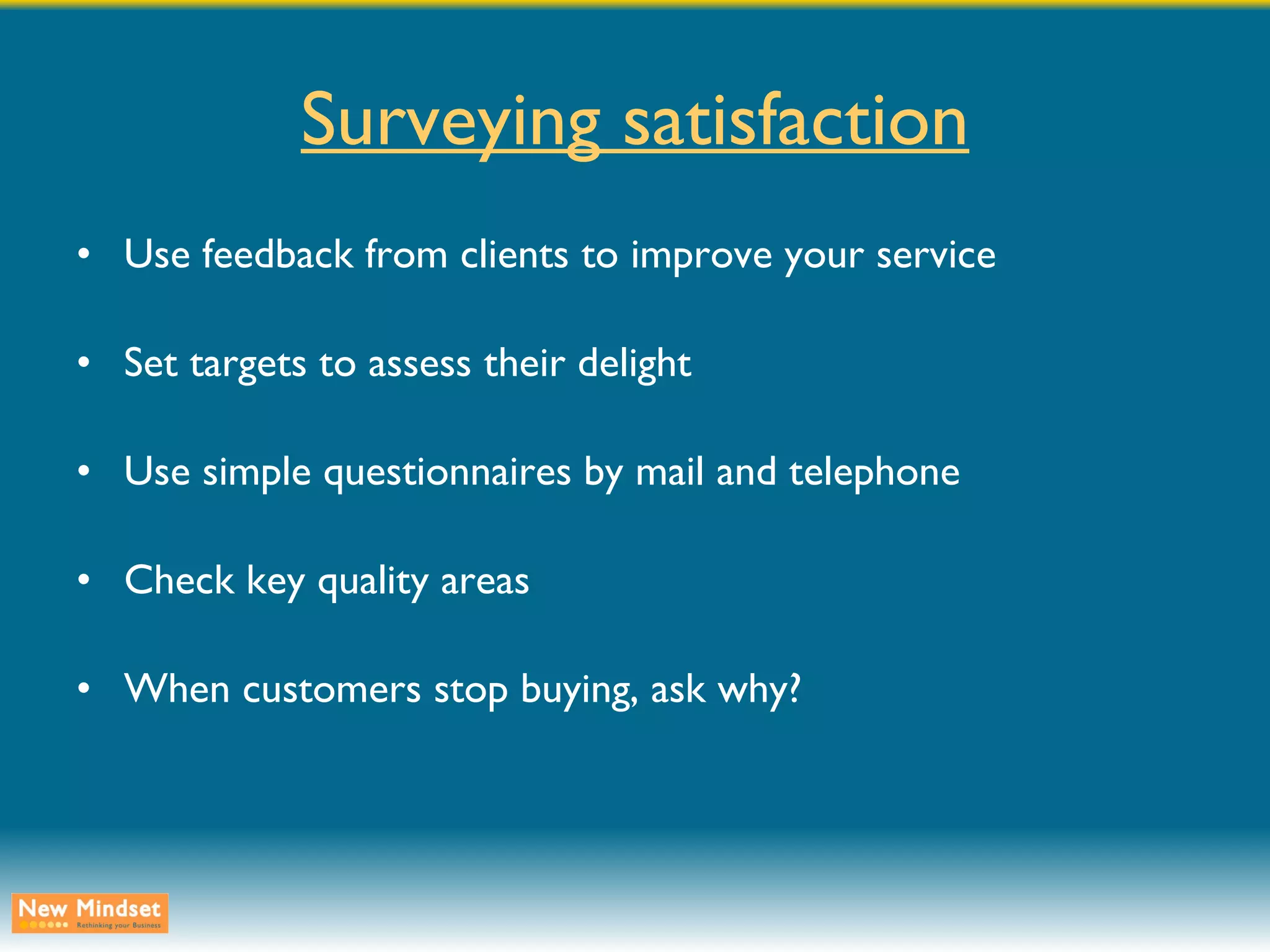 Surveying satisfaction Use feedback from clients to improve your service Set targets to assess their delight Use simple questionnaires by mail and telephone Check key quality areas When customers stop buying, ask why? 