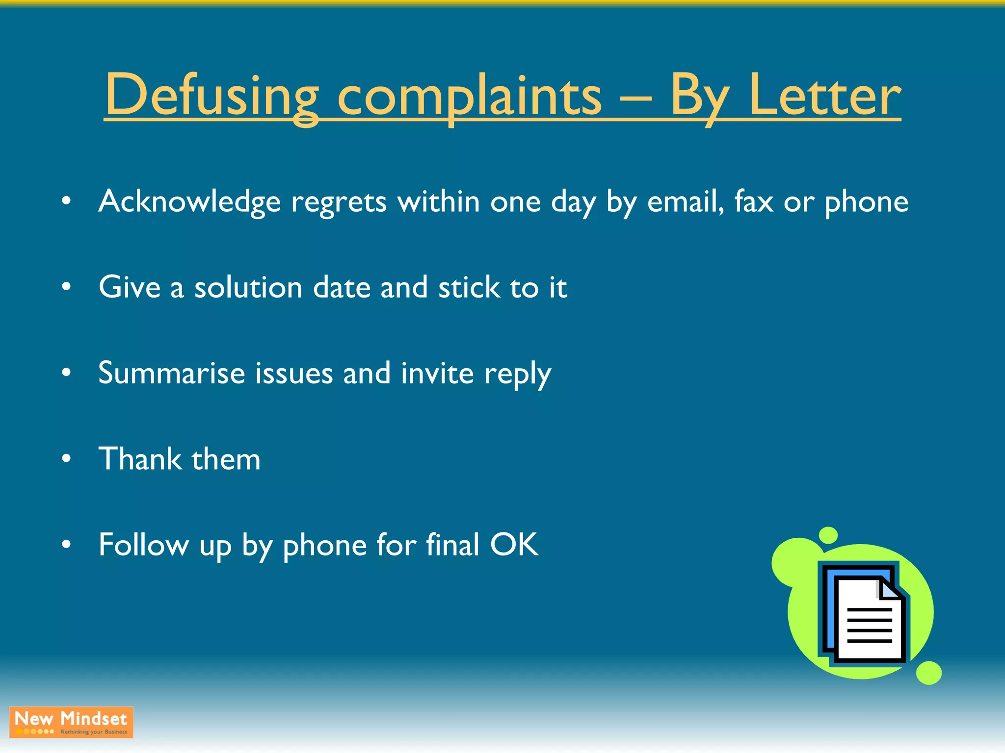 Defusing complaints – By Letter Acknowledge regrets within one day by email, fax or phone Give a solution date and stick to it Summarise issues and invite reply Thank them Follow up by phone for final OK 