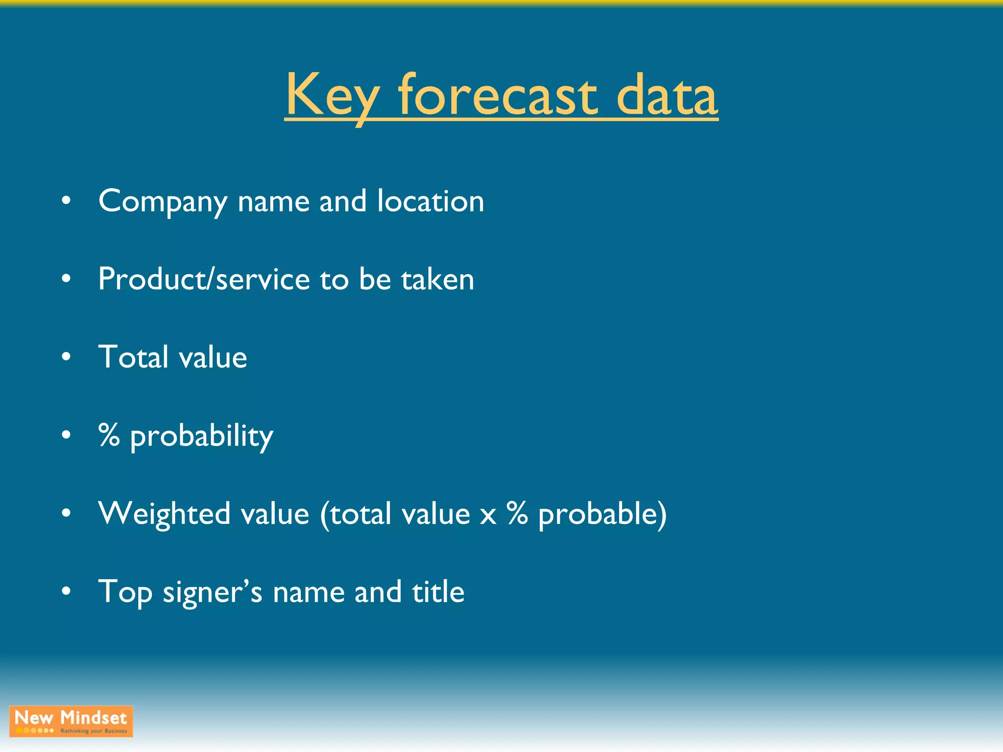 Key forecast data Company name and location Product/service to be taken Total value % probability Weighted value (total value x % probable) Top signer’s name and title 