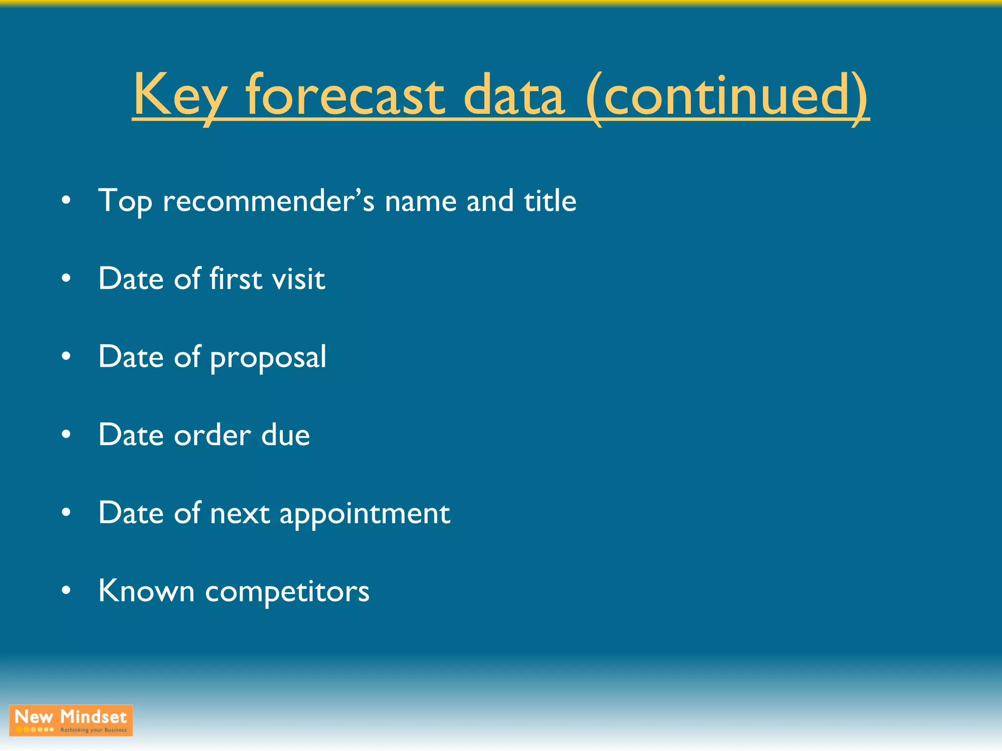 Key forecast data (continued) Top recommender’s name and title Date of first visit Date of proposal Date order due Date of next appointment Known competitors 