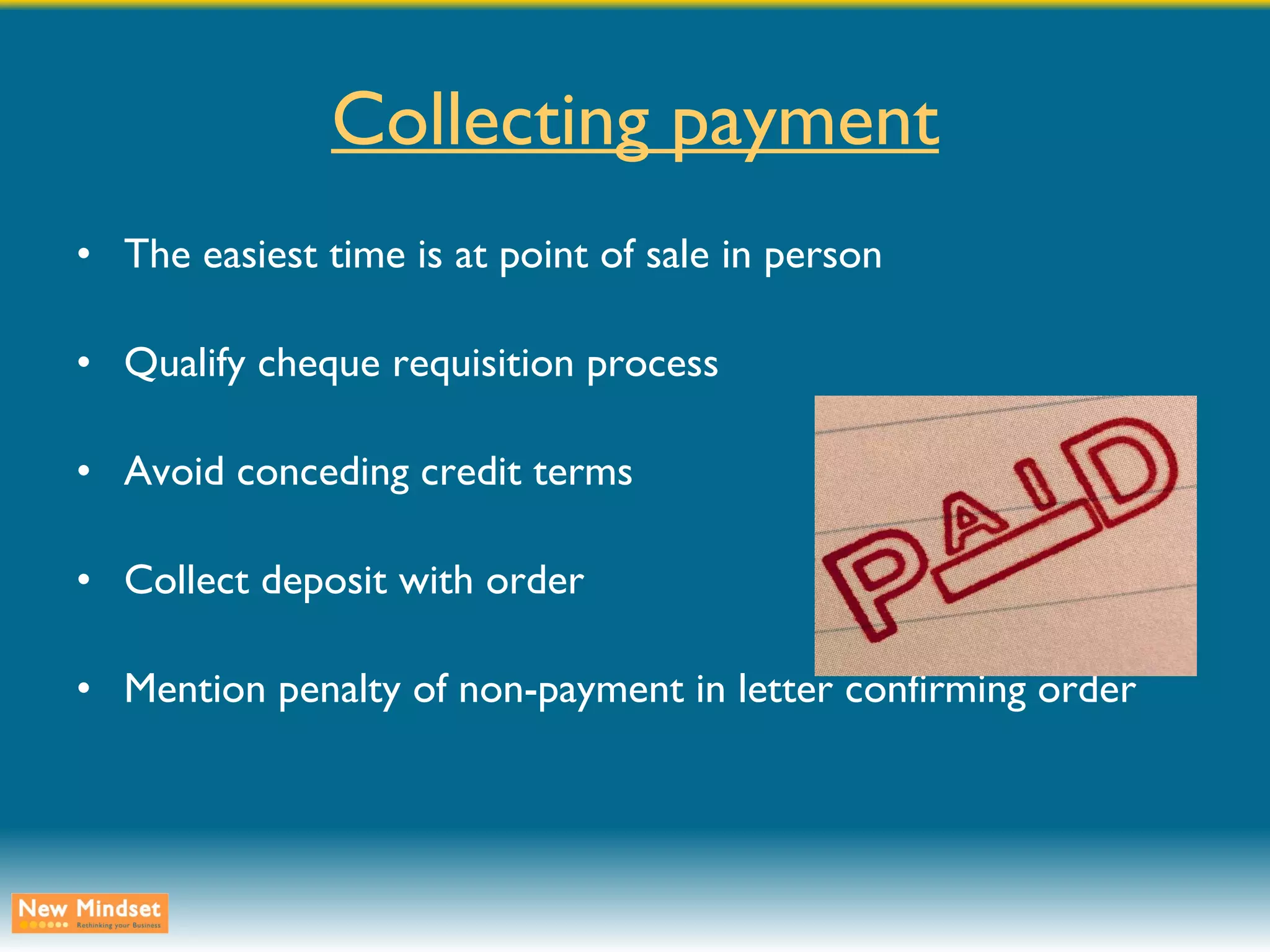 Collecting payment The easiest time is at point of sale in person Qualify cheque requisition process Avoid conceding credit terms Collect deposit with order Mention penalty of non-payment in letter confirming order 