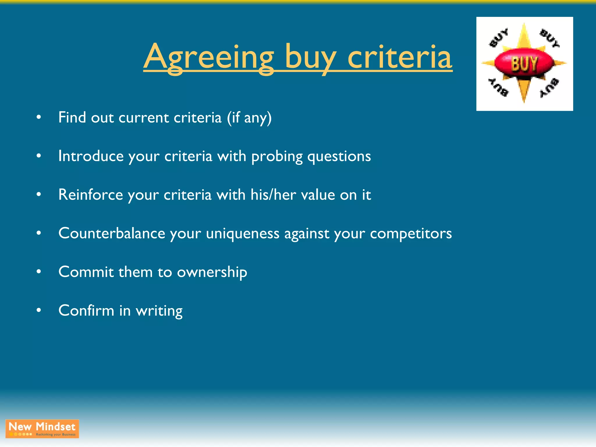 Agreeing buy criteria Find out current criteria (if any) Introduce your criteria with probing questions Reinforce your criteria with his/her value on it Counterbalance your uniqueness against your competitors Commit them to ownership Confirm in writing 