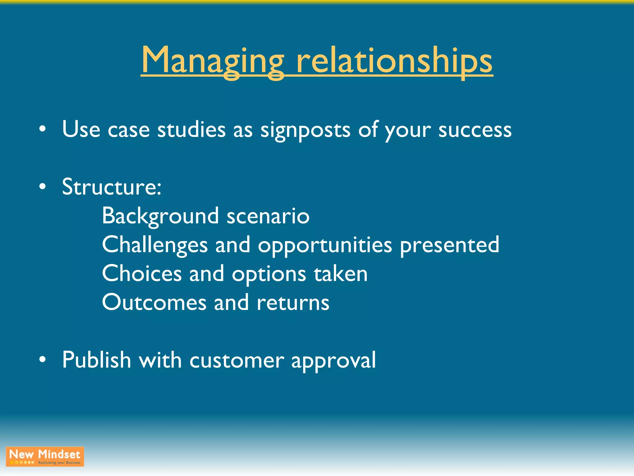 Managing relationships Use case studies as signposts of your success Structure: Background scenario Challenges and opportunities presented Choices and options taken Outcomes and returns Publish with customer approval 