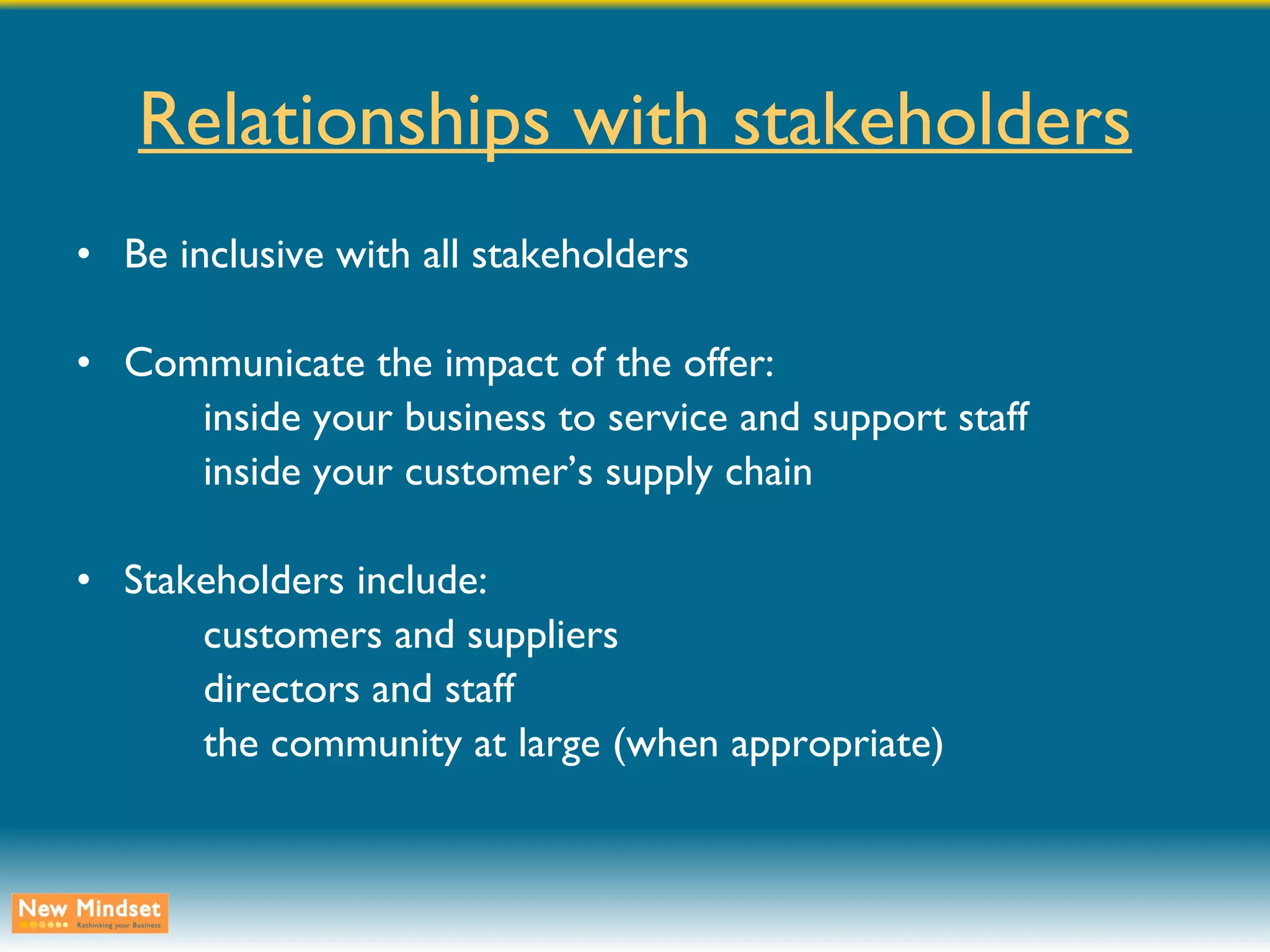 Relationships with stakeholders Be inclusive with all stakeholders Communicate the impact of the offer: inside your business to service and support staff inside your customer’s supply chain Stakeholders include: customers and suppliers directors and staff the community at large (when appropriate) 