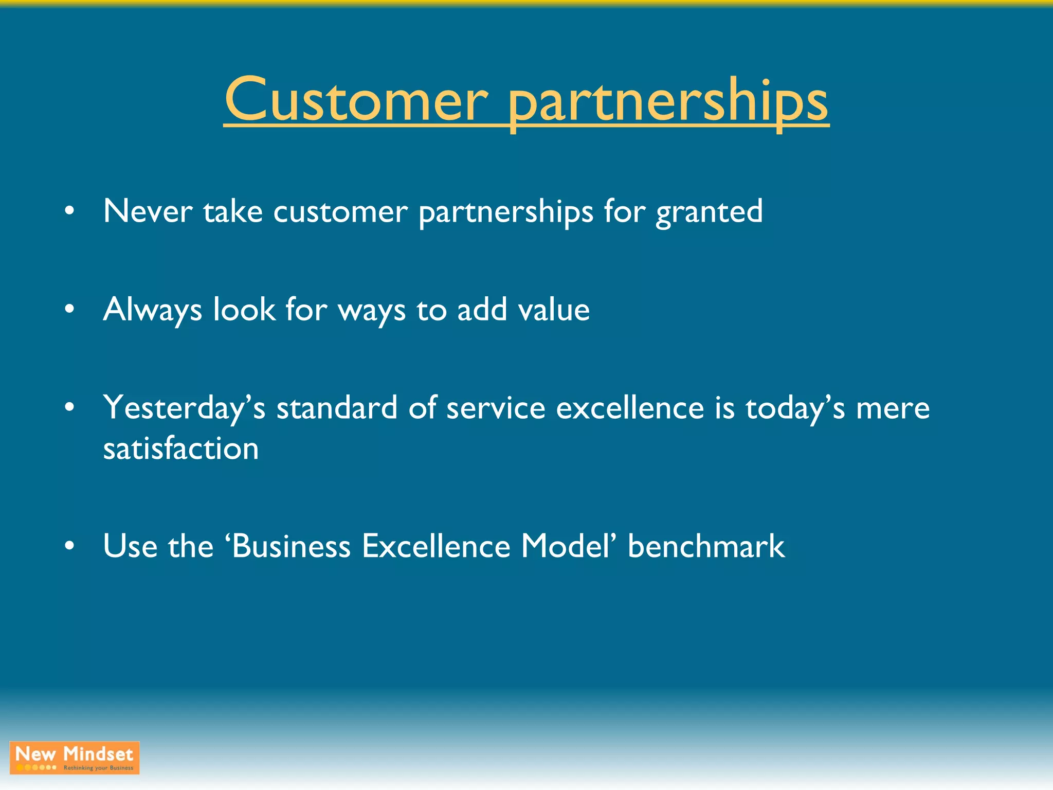 Customer partnerships Never take customer partnerships for granted Always look for ways to add value Yesterday’s standard of service excellence is today’s mere satisfaction Use the ‘Business Excellence Model’ benchmark 