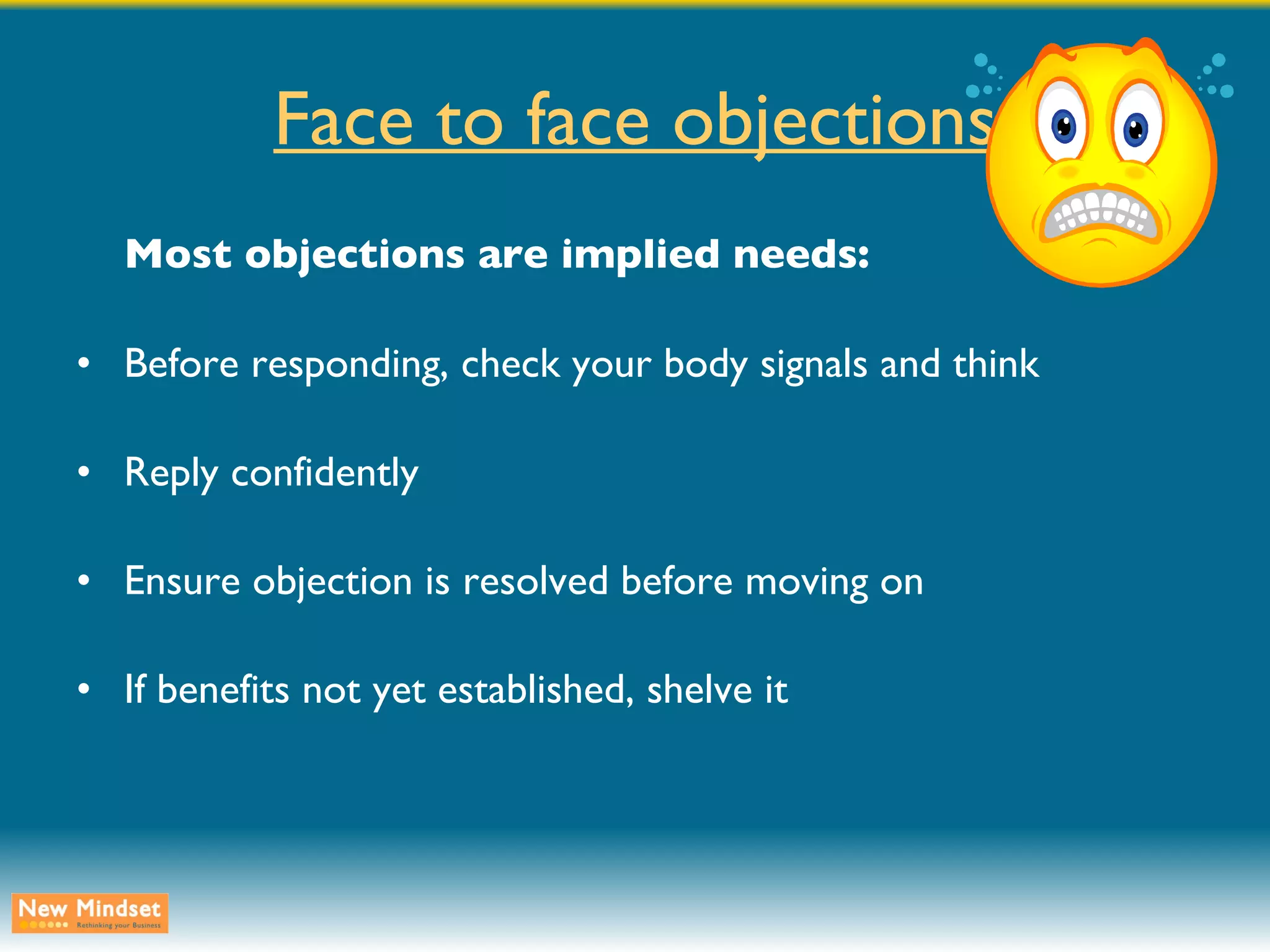 Face to face objections Most objections are implied needs: Before responding, check your body signals and think Reply confidently Ensure objection is resolved before moving on If benefits not yet established, shelve it 