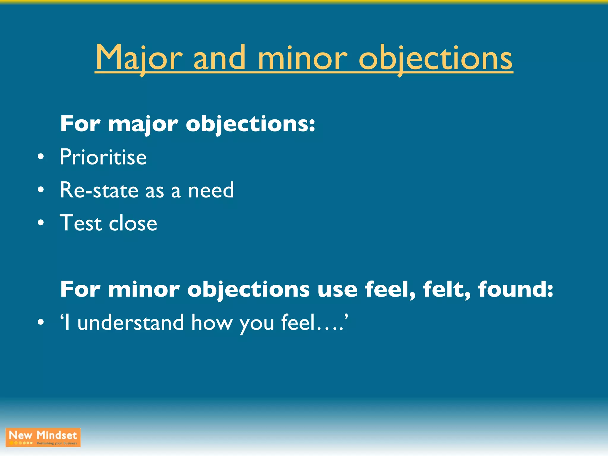 Major and minor objections For major objections: Prioritise Re-state as a need Test close For minor objections use feel, felt, found: ‘ I understand how you feel….’ 