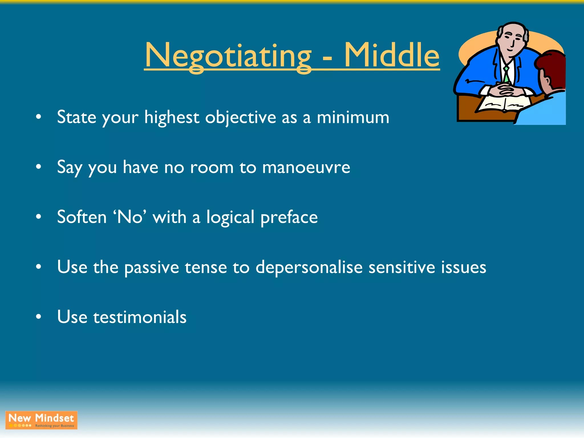 Negotiating - Middle State your highest objective as a minimum Say you have no room to manoeuvre Soften ‘No’ with a logical preface Use the passive tense to depersonalise sensitive issues Use testimonials 